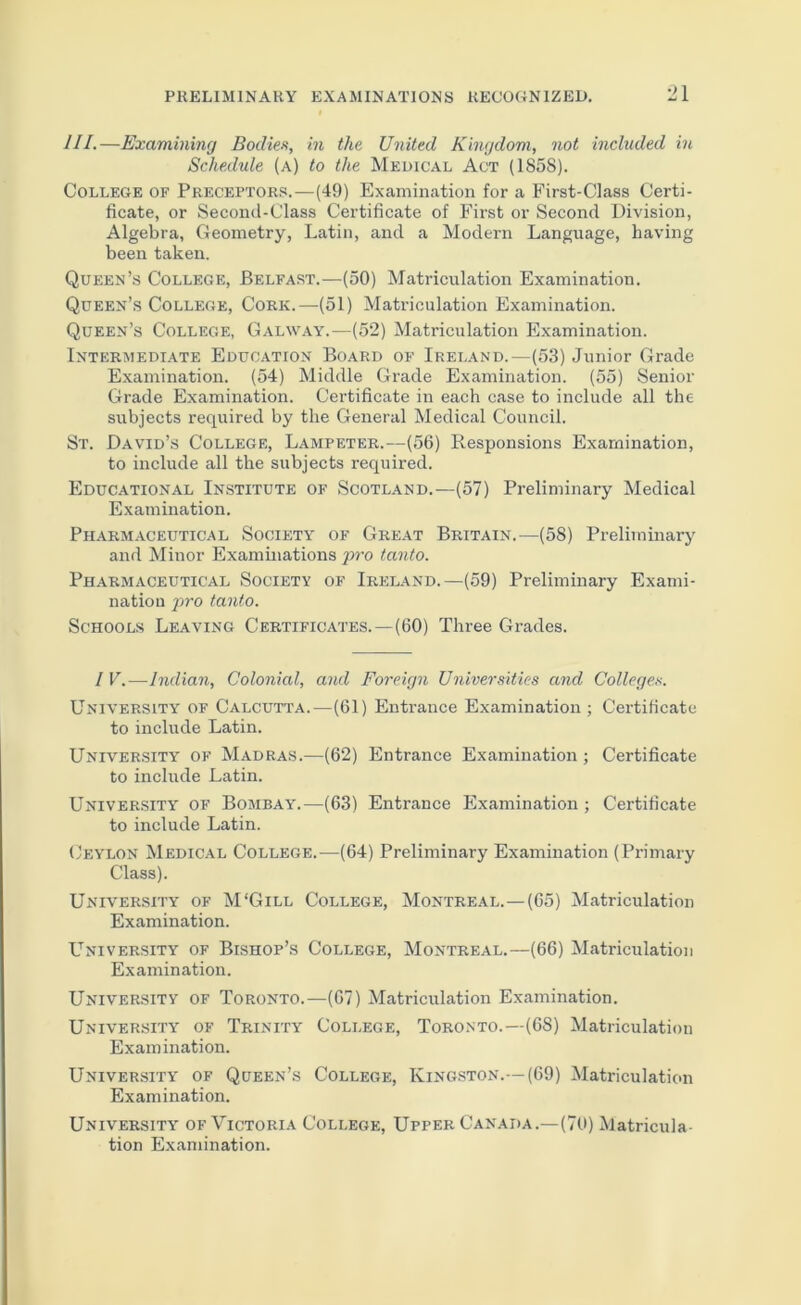 III.—Examining Bodies, in the United Kingdom, not included in Schedule (a) to the Medical Act (1858). College of Preceptors.—(49) Examination for a First-Class Certi- ficate, or Second-Class Certificate of First or Second Division, Algebra, Geometry, Latin, and a Modern Language, having been taken. Queen’s College, Belfast.—(50) Matriculation Examination. Queen’s College, Cork.—(51) Matriculation Examination. Queen’s College, Galway.—(52) Matriculation Examination. Intermediate Education Board of Ireland.—(53) Junior Grade Examination. (54) Middle Grade Examination. (55) Senior Grade Examination. Certificate in each case to include all the subjects required by the General Medical Council. St. David’s College, Lampeter.—(56) Responsions Examination, to include all the subjects required. Educational Institute of Scotland.—(57) Preliminary Medical Examination. Pharmaceutical Society of Great Britain.—(58) Preliminary and Minor Examinations j)ro tanto. Pharmaceutical Society of Ireland.—(59) Preliminary Exami- nation pro tanto. Schools Leaving Certificates.—(60) Three Grades. 1 V.—Indian, Colonial, and Foreign Universities and College.^. University of Calcutta.—(61) Entrance Examination ; Certificate to include Latin. UNIVER.SITY OF MADRAS.—(62) Entrance Examination ; Certificate to include Latin. University of Bombay.—(63) Entrance Examination; Certihcate to include Latin. (Jeylon Medical College.—(64) Preliminary Examination (Primary Class). University of M'Gill College, Montreal.—(65) Matriculation Examination. L’^niversity of Bishop’s College, Montreal.—(66) Matriculation Examination. University of Toronto.—(67) Matriculation Examination. University of Trinity College, Toronto.—(68) Matriculation Examination. University of Queen’s College, Kingston.—(69) Matriculation Examination. University of Victoria College, Upper Canada.—(7U) Matricula- tion Examination.