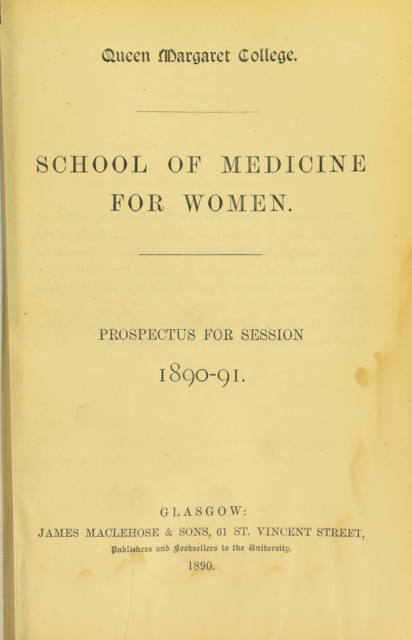 SCHOOL OF MEDICINE FOR WOMEN. PROSPECTUS FOR SESSION 189O-9I. GLASGOW: JAMES MACLEHOSE & SONS, 61 ST. VINCENT STREET, Publishers anb $oolssclkrs to the aniberstiy. 1890.