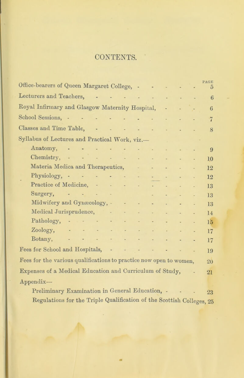 CONTENTS. Office-bearers of Queen Margaret College, 5 Lecturers and Teachers, 6 Royal Infirmary and Glasgow Maternity Hospital, ... G School Sessions, 7 Classes and Time Table, g Syllabus of Lectures and Practical Work, viz.— Anatomy, 9 Chemistrj', 10 Materia Medica and Therapeutics, ----- 12 Physiology, 12 Practice of Medicine, 13 Surgery, .... - - - - 13 Midwifery and Gynaecology, ------- 13 Medical Jurisprudence, ------- 14 Pathology, 15 Zoology, 17 Botany, 17 Fees for School and Hospitals, 19 Fees for the various qualifications to practice now open to women, 20 Expenses of a Medical Education and Curriculum of Study, - 21 Appendix— Preliminary Examination in General Education, - - - 23 Regulations for the Triple Qualification of the Scottish Colleges, 25