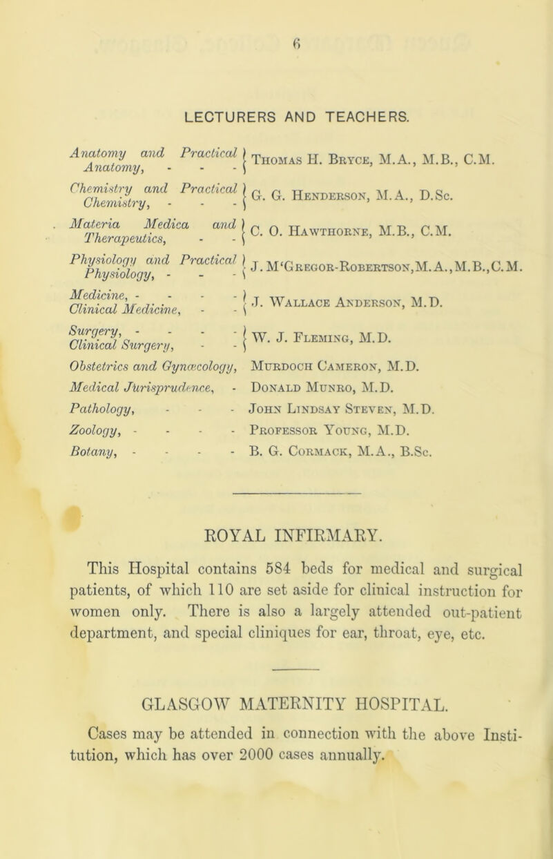 LECTURERS AND TEACHERS. Anatomy and Practical j Thomas h Bryce, M.A., M.B., C.M. Anatomy, - - - \ rhSia!Zvymd- PVaCtiCal. j G. G. Henderson, M.A., D.Sc. ' Mt’ZraP■ aUd | C- °- Hawthorke, M.B., C.M. Physiology and Practical ) j M‘Gregor-Robertson,M.A.,M.B.,C.M. Physiology, - \ J. Wallace Anderson, M.D. W. J. Fleming, M.D. Medicine, - Clinical Medicine, Surgery, - Clinical Surgery, Obstetrics and Gynaecology, Murdoch Cameron, M.D. Medical Jurisprudence, - Donald Munro, M.D. Pathology, - - - John Lindsay Steven, M.D. Zoology, - Professor Young, M.D. Botany, - - - - B. G. Cormack, M.A., B.Sc. ROYAL INFIRMARY. This Hospital contains 584 beds for medical and surgical patients, of which 110 are set aside for clinical instruction for women only. There is also a largely attended out-patient department, and special cliniques for ear, throat, eye, etc. GLASGOW MATERNITY HOSPITAL. Cases may be attended in connection with the above Insti- tution, which has over 2000 cases annually.
