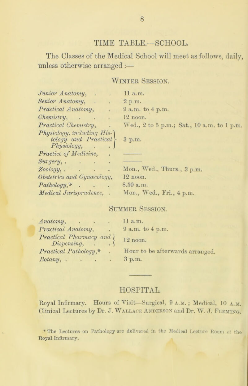 TIME TABLE.—SCHOOL. The Classes of the Medical School will meet as follows, daily, unless otherwise arranged :— Winter Session. Junior Anatomy, Senior Anatomy, Practical Anatomy, Chemistry, Practical Chemistry, Physiology, including His- tology and Practical Physiology, Practice of Medicine, Surgery, .... Zoology, .... Obstetrics and Gynaecology, Pathology,* . Medical Jurisprudence, . 11 a.m. 2 p.m. 9 a.m. to 4 p.m. 12 noon. Wed., 2 to 5 p.m.; Sat., 10 a.m. to 1 p.m. 3 p.m. Mon., Wed., Thurs., 3 p.m. 12 noon. S.30 a.m. Mon., Wed., FrL, 4 p.m. Summer Session. Anatomy, Practical Anatomy, Practical Pharmacy and Dispensing, Practical Pathology* Botany, . . . . 11 a.m. 9 a.m. to 4 p.m. 12 noon. Hour to be afterwards 3 p.m. arranged. HOSPITAL. Royal Infirmary. Hours of Visit—Surgical, 9 a.m.; Medical. 10 a.m. Clinical Lectures by Dr. J. Wallace Anderson and Dr. W. J. Fleming. * The Lectures on Pathology are delivered in the Medical Lecture Room of the Royal Infirmary.