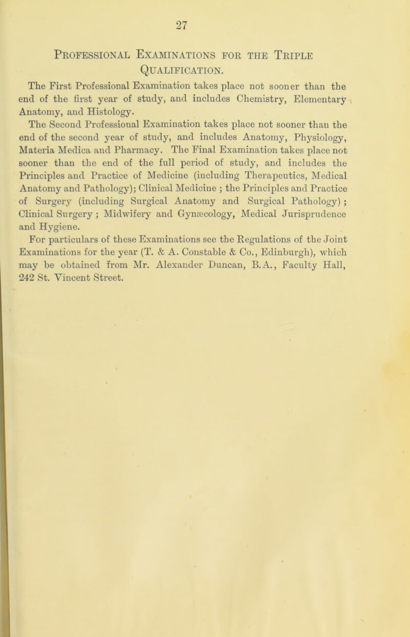 Professional Examinations for the Triple Qualification. The First Professional Examination takes place not sooner than the end of the first year of study, and includes Chemistry, Elementary Anatomy, and Histology. The Second Professional Examination takes place not sooner than the end of the second year of study, and includes Anatomy, Physiology, Materia Medica and Pharmacy. The Final Examination takes place not sooner than the end of the full period of study, and includes the Principles and Practice of Medicine (including Therapeutics, Medical Anatomy and Pathology); Clinical Medicine ; the Principles and Practice of Surgery (including Surgical Anatomy and Surgical Pathology) ; Clinical Surgery; Midwifery and Gynecology, Medical Jurisprudence and Hygiene. For particulars of these Examinations see the Regulations of the Joint Examinations for the year (T. & A. Constable & Co., Edinburgh), which may be obtained from Mr. Alexander Duncan, B.A., Faculty Hall, 242 St. Vincent Street.