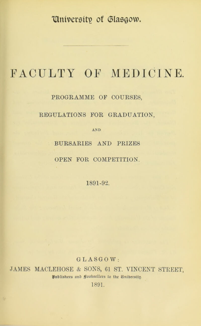 THm\>ermt\> of Glasgow FACULTY OF MEDICINE. PROGRAMME OF COURSES, REGULATIONS FOR GRADUATION, AND BURSARIES AND PRIZES OPEN FOR COMPETITION. 1891-92. GLASGOW: JAMES MACLEHOSE & SONS, 61 ST. VINCENT STREET, bnblishers artt) booksellers to the Snibersitti 1891.