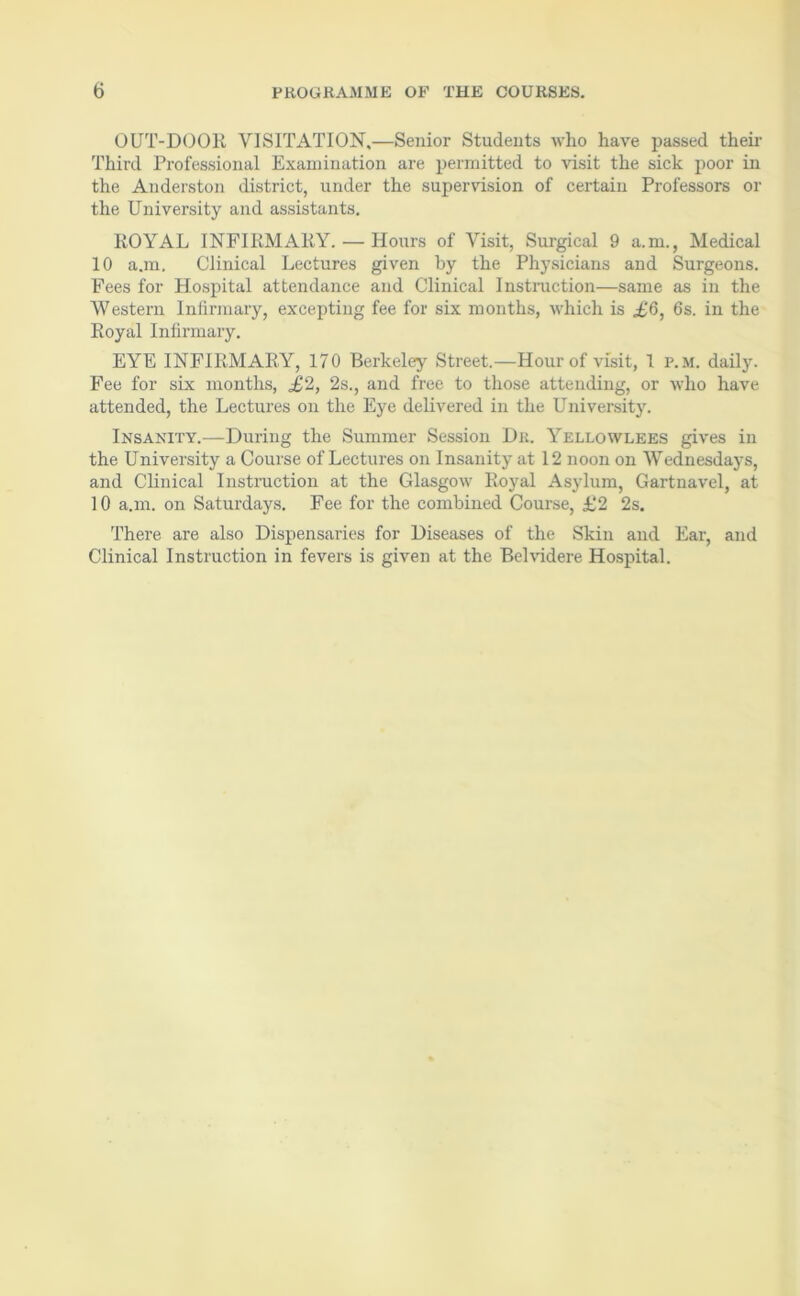 OUT-DOOR VISITATION,—Senior Students who have passed their Third Professional Examination are permitted to visit the sick poor in the Anderston district, under the supervision of certain Professors or the University and assistants. ROYAL INFIRMARY. — Hours of Visit, Surgical 9 a.m., Medical 10 a.m. Clinical Lectures given by the Physicians and Surgeons. Fees for Hospital attendance and Clinical Instruction—same as in the Western Infirmary, excepting fee for six months, which is £6, 6s. in the Royal Infirmary. EYE INFIRMARY, 170 Berkeley Street.—Hour of visit, 1 P.M. daily. Fee for six months, £2, 2s., and free to those attending, or who have attended, the Lectures on the Eye delivered in the University. Insanity.—During the Summer Session Dr. Yellowlees gives in the University a Course of Lectures on Insanity at 12 noon on Wednesdays, and Clinical Instruction at the Glasgow Royal Asylum, Gartnavel, at 10 a.m. on Saturdays. Fee for the combined Course, £2 2s. There are also Dispensaries for Diseases of the Skin and Ear, and Clinical Instruction in fevers is given at the Belvidere Hospital.