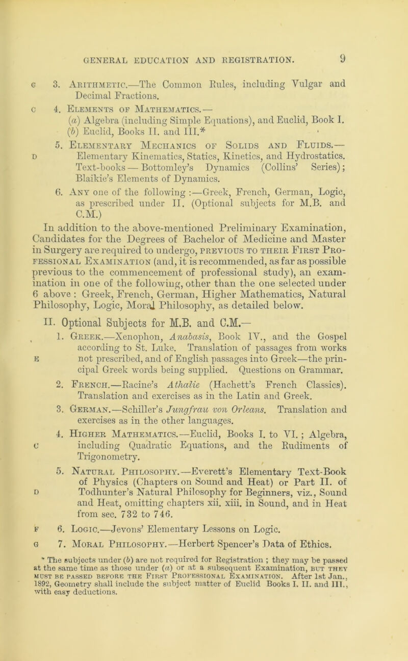 g 3. Arithmetic.—The Common Rules, including Yulgar and Decimal Fractions. c 4. Elements of Mathematics.— (a) Algebra (including Simple Equations), and Euclid, Book I. (fi) Euclid, Books II. and III.* 5. Elementary Mechanics of Solids and Fluids.— d Elementary Kinematics, Statics, Kinetics, and Hydrostatics. Text-books — Bottomley’s Dynamics (Collins’ Series); Blaikie’s Elements of Dynamics. 6. Any one of the following Greek, French, German, Logic, as prescribed under II. (Optional subjects for M.B. and C.M.) In addition to the above-mentioned Preliminary Examination, Candidates for the Degrees of Bachelor of Medicine and Master in Surgery are required to undergo, previous to their First Pro- fessional Examination (and, it is recommended, as far as possible previous to the commencement of professional study), an exam- ination in one of the following, other than the one selected under 6 above : Greek, French, German, Higher Mathematics, Natural Philosophy, Logic, MoraJ Philosophy, as detailed below. II- Optional Subjects for M.B. and C.M.— 1. Greek.—Xenophon, Anabasis, Book IV., and the Gospel according to St. Luke. Translation of passages from works E not prescribed, and of English passages into Greek—the prin- cipal Greek words being supplied. Questions on Grammar. 2. French.—Racine’s Athalie (Hachett’s French Classics). Translation and exercises as in the Latin and Greek. 3. German.—Schiller’s Jungfrau von Orleans. Translation and exercises as in the other languages. 4. Higher Mathematics.—Euclid, Books I. to VI. ; Algebra, C including Quadratic Equations, and the Rudiments of Trigonometry. 5. Natural Philosophy.—Everett’s Elementary Text-Book of Physics (Chapters on Sound and Heat) or Part II. of d Todhunter’s Natural Philosophy for Beginners, viz., Sound and Heat, omitting chapters xii. xiii. in Sound, and in Heat from sec. 732 to 746. f 6. Logic.—Jevons’ Elementary Lessons on Logic. G 7. Moral Philosophy.—Herbert Spencer’s Data of Ethics. * The subjects under (6) are not required for Registration ; they may be passed at the same time as those under (ft) or at a subsequent Examination, but they MUST BE PASSED BEFORE THE FIRST PROFESSIONAL EXAMINATION. After 1st Jan., 1892, Geometry shall include the subject matter of Euclid Books I. II. and III., with easy deductions.