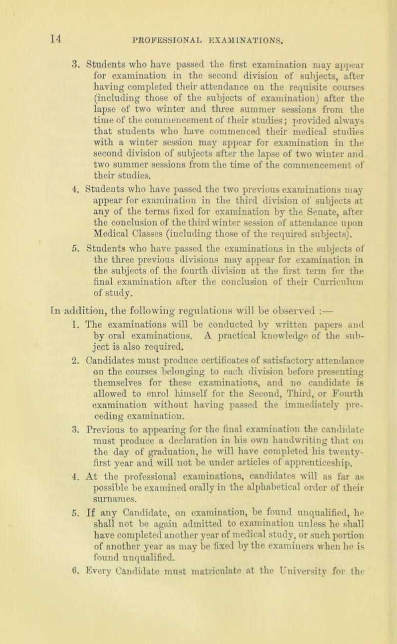 3. Students who have passed the iirst examination may appear for examination in the second division of subjects, after having completed their attendance on the requisite courses (including those of the subjects of examination) after the lapse of two winter and three summer sessions from the time of the commencement of their studies; provided always that students who have commenced their medical studies with a winter session may appear for examination in the second division of subjects after the lapse of two winter and two summer sessions from the time of the commencement of their studies. 4. Students who have passed the two previous examinations may appear for examination in the third division of subjects at any of the terms fixed for examination by the Senate, after the conclusion of the third winter session of attendance upon Medical Classes (including those of the required subjects). 5. Students who have passed the examinations in the subjects of the three previous divisions may appear for examination in the subjects of the fourth division at the first term for the final examination after the conclusion of their Curriculum of study. [n addition, the following regulations will be observed :— 1. The examinations will be conducted by written papers and by oral examinations. A practical knowledge of the sub- ject is also required. 2. Candidates must produce certificates of satisfactory attendance on the courses belonging to each division before presenting themselves for these examinations, and no candidate is allowed to enrol himself for the Second, Third, or Fourth examination without having passed the immediately pre- ceding examination. 3. Previous to appearing for the final examination the candidate must produce a declaration in his own handwriting that on the day of graduation, he will have completed his twenty- first year and will not be under articles of apprenticeship. 4. At the professional examinations, candidates will as far as possible be examined orally in the alphabetical order of their surnames. 5. If any Candidate, on examination, be found unqualified, he shall not be again admitted to examination unless he shall have completed another year of medical study, or such portion of another year as may be fixed by the examiners when he is found unqualified. 6. Every Candidate must matriculate at the University for the