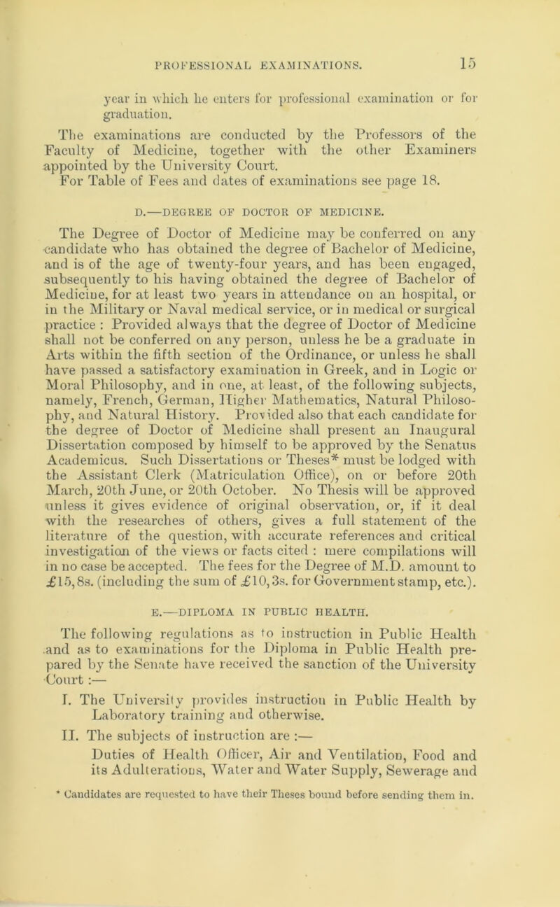 year in which he enters for professional examination or for graduation. The examinations are conducted by the Professors of the Faculty of Medicine, together with the other Examiners appointed by the University Court. For Table of Fees and dates of examinations see page 18. D.—DEGREE OF DOCTOR OF MEDICINE. The Degree of Doctor of Medicine may be conferred on any candidate who has obtained the degree of Bachelor of Medicine, and is of the age of twenty-four years, and has been engaged, subsequently to his having obtained the degree of Bachelor of Medicine, for at least two years in attendance on an hospital, or in the Military or Naval medical service, or in medical or surgical practice : Provided always that the degree of Doctor of Medicine shall not be conferred on any person, uuless he be a graduate in Arts within the fifth section of the Ordinance, or unless he shall have passed a satisfactory examination in Greek, and in Logic or Moral Philosophy, and in one, at least, of the following subjects, namely, French, German, Higher Mathematics, Natural Philoso- phy, and Natural History. Provided also that each candidate for the degree of Doctor of Medicine shall present an Inaugural Dissertation composed by himself to be approved by the Senattis Academicus. Such Dissertations or Theses* must be lodged with the Assistant Clerk (Matriculation Office), on or before 20th March, 20th June, or 20th October. No Thesis will be approved unless it gives evidence of original observation, or, if it deal with the researches of others, gives a full statement of the literature of the question, with accurate references and critical investigation of the views or facts cited : mere compilations will in no case be accepted. The fees for the Degree of M.D. amount to £15,8s. (including the sum of £10,3s. for Government stamp, etc.). E.—DIPLOMA IN PUBLIC HEALTH. The following regulations as to instruction in Public Health and as to examinations for the Diploma in Public Health pre- pared by the Senate have received the sanction of the University Court:— T. The University provides instruction in Public Health by Laboratory training and otherwise. II. The subjects of instruction are :— Duties of Health Officer, Air and Ventilation, Food and its Adulterations, Water and Water Supply, Sewerage and * Candidates are requested to have their Theses bound before sending them in.