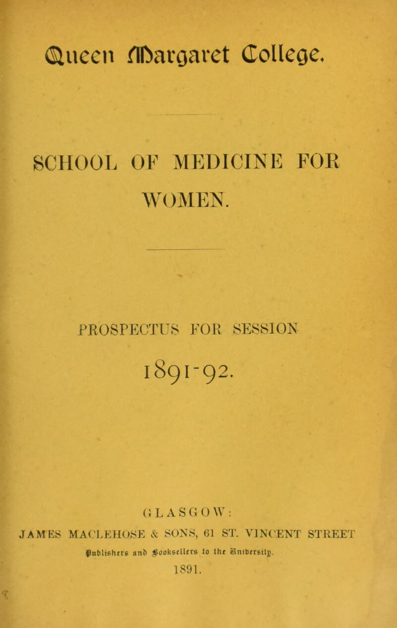 (Siuccn flftaroaret College. SCHOOL OF MEDICINE FOR WOMEN. PROSPECTUS FOR SESSION 189I-92. G L A S G 0 W : JAMES MACLEHOSE & SONS, 61 ST. VINCENT STREET JJnbliehtrs anb ^ookedltrs io tlu Smbmtljj. 1891.