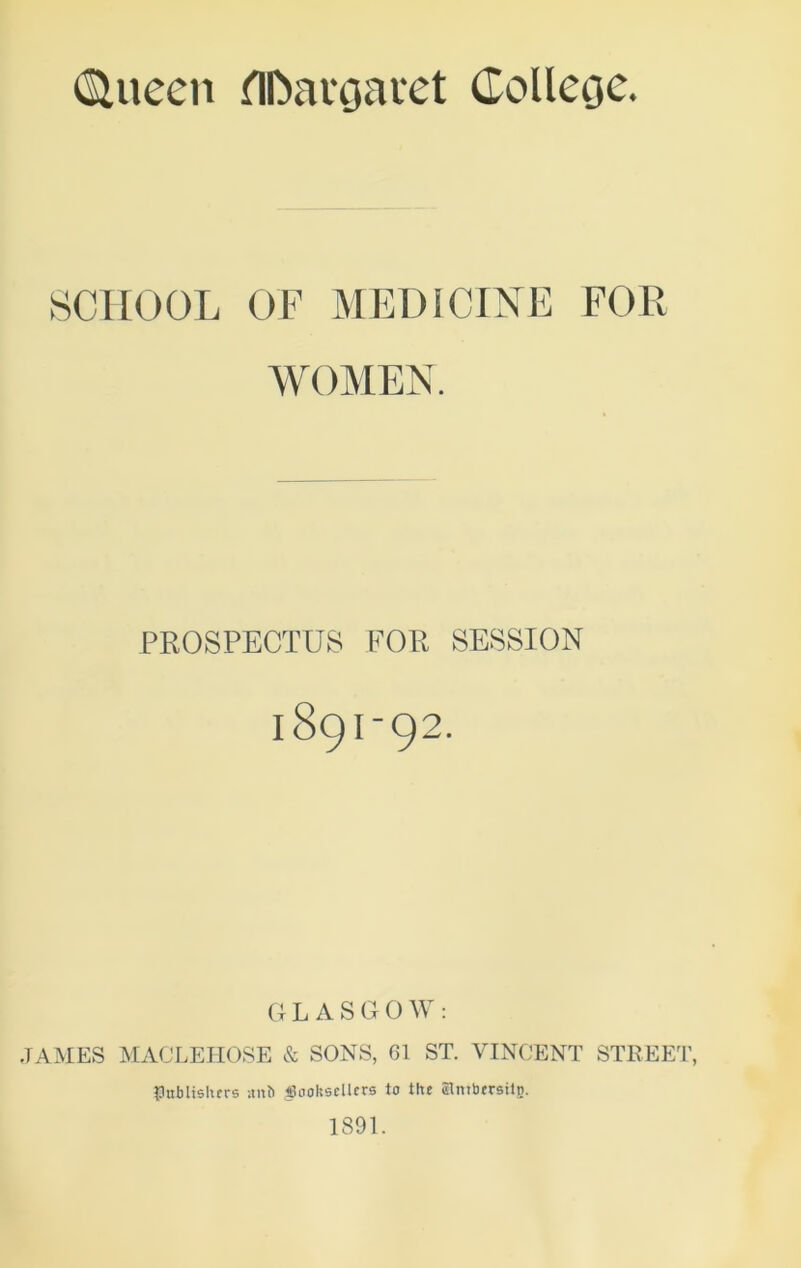 (SUieen HDavgavet Collecje. SCHOOL OF MEDICINE FOR WOMEN. PROSPECTUS FOR SESSION 189I-92. GLASGOW: JAMES MACLEHOSE & SONS, 61 ST. VINCENT STREET, flubltshers uith JSoohscllcrs to the Slntbersitp. 1891.