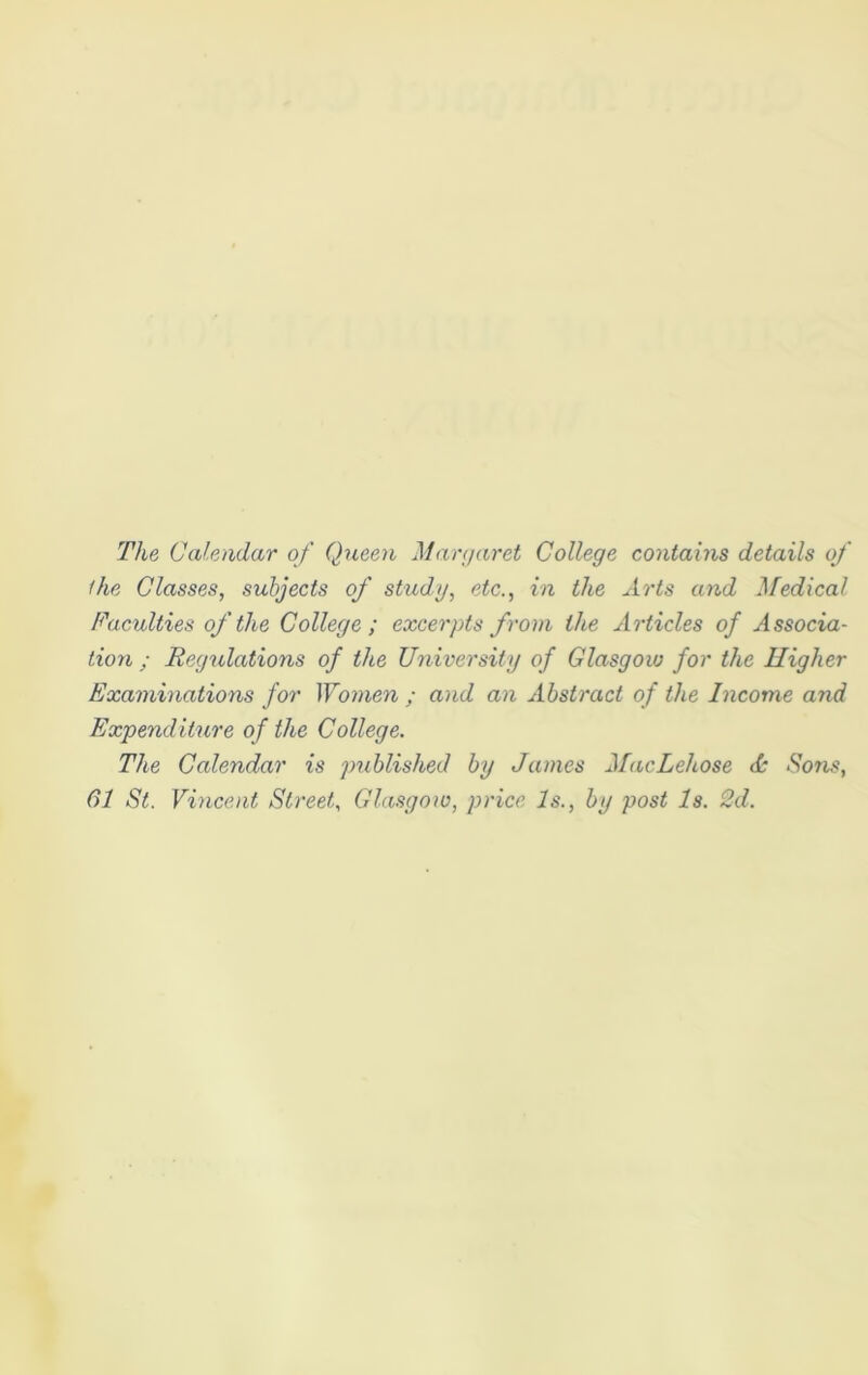 The Calendar of Queen Margaret College contains details of the Classes, subjects of study, etc., in the Arts and Medical Faculties of the College ; excerpts from the Articles of Associa- tion ; Regulations of the University of Glasgow for the Higher Examinations for Women ; and an Abstract of the Income and Expenditure of the College. The Calendar is published by James MacLehose <k Sons, 61 St. Vincent Street, Glasgow, price Is., by post Is. 2d.