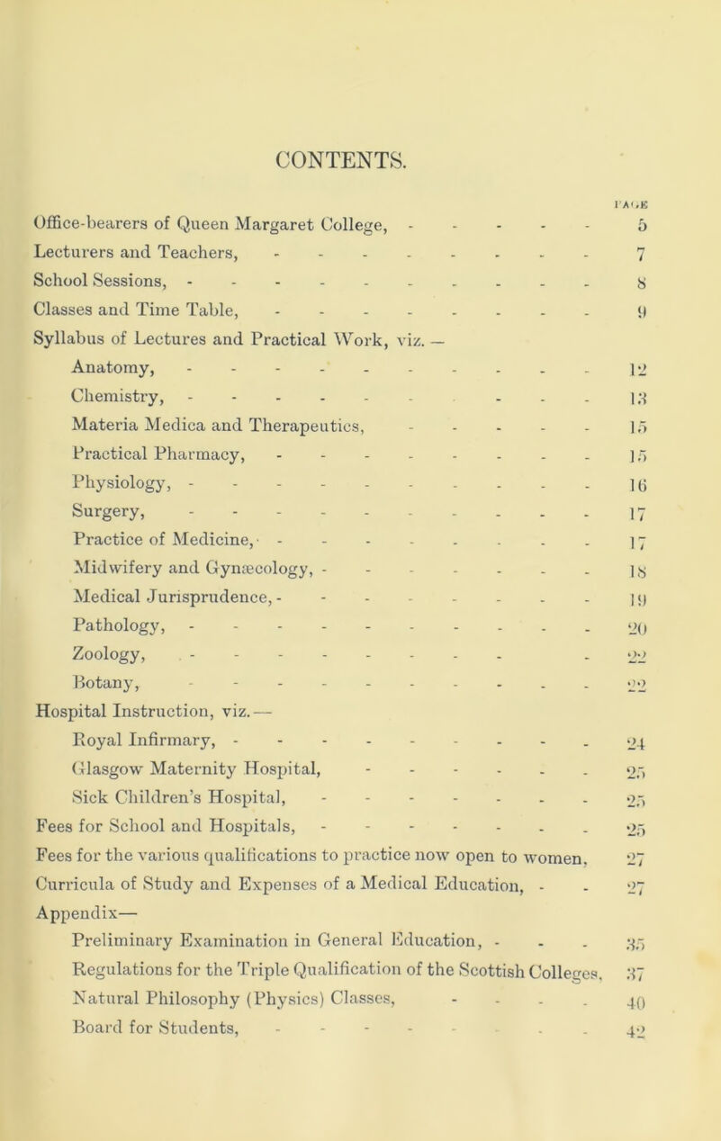 CONTENTS. Office-bearers of Queen Margaret College, - Lecturers and Teachers, -------- School Sessions, Classes and Time Table, Syllabus of Lectures and Practical Work, viz. — Anatomy, ---------- Chemistry, ... Materia Medica and Therapeutics, - Practical Pharmacy, Physiology, - Surgery, Practice of Medicine, Midwifery and Gynecology, Medical Jurisprudence, - - Pathology, Zoology, Botany, - - . Hospital Instruction, viz.— Royal Infirmary, --------- Glasgow Maternity Hospital, - Sick Children’s Hospital, ------- Fees for School and Hospitals, ------- Fees for the various cjualitications to practice now open to women. Curricula of Study and Expenses of a Medical Education, - Appendix— Preliminary Examination in General Education, - Regulations for the Triple Qualification of the Scottish Colleges. Natural Philosophy (Physics) Classes, - Board for Students, ------- i ai;B 5 7 s !l 12 Id 15 15 16 17 17 16 IS) 20 oo o.) 24 25 25 25 35 57 40 42