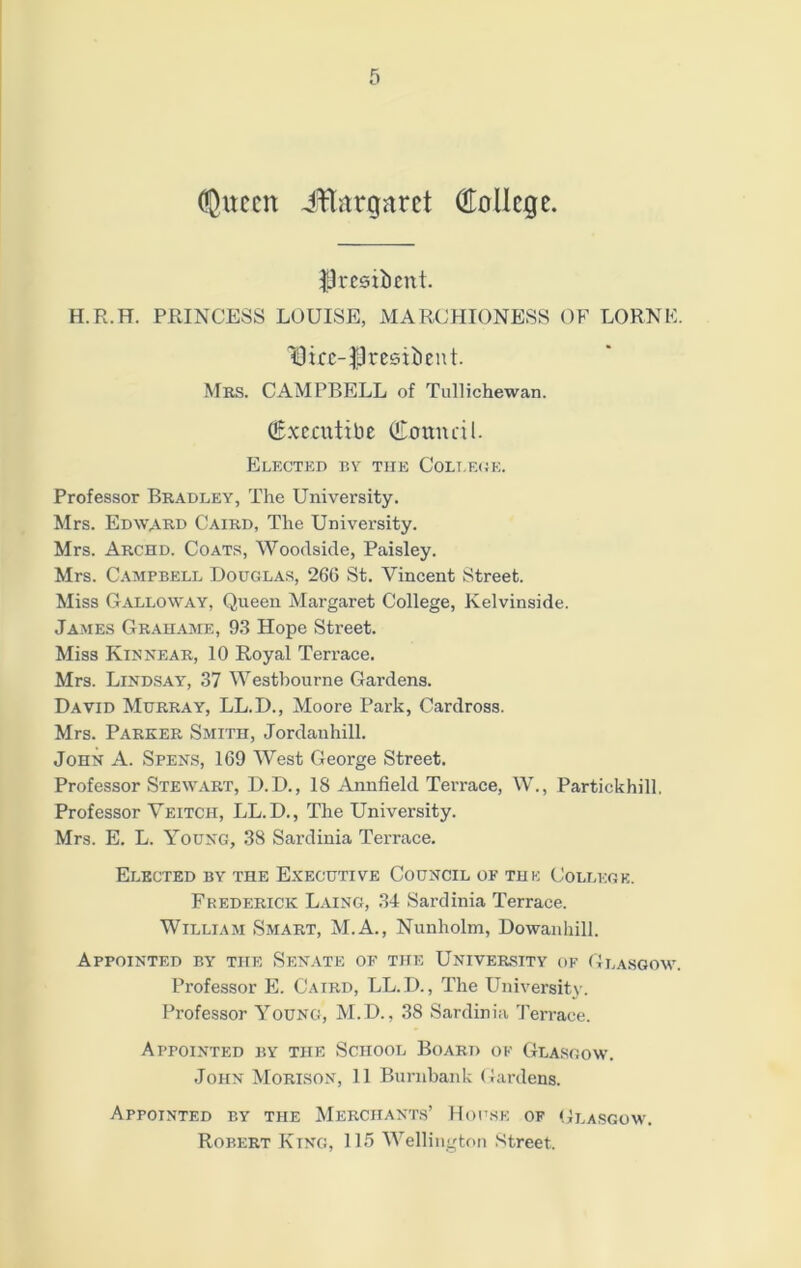 (Queen iHatgarct College. $3 resident. H.R.H. PRINCESS LOUISE, MARCHIONESS OF LORNE IDicc-fJresitient. Mbs. CAMPBELL of Tullichewan. (g.xccutibE (iLomuil. Elected by the College. Professor Bradley, The University. Mrs. Edward Caird, The University. Mrs. Archd. Coats, Woodside, Paisley. Mrs. Campbell Douglas, 266 St. Vincent Street. Miss Galloway, Queen Margaret College, Kelvinside. James Grahame, 93 Hope Street. Miss Kinnear, 10 Royal Terrace. Mrs. Lindsay, 37 Westbourne Gardens. David Murray, LL.D., Moore Park, Cardross. Mrs. Parker Smith, Jordanhill. John A. Spens, 169 West George Street. Professor Stewart, D.D., IS Annfield Terrace, W., Partiekhill, Professor Veitcii, LL.D., The University. Mrs. E. L. Young, 38 Sardinia Terrace. Elected by the Executive Council of the College. Frederick Laing, 34 Sardinia Terrace. William Smart, M.A., Nunholm, Dowanhill. Appointed by the Senate of the University of Glasgow Professor E. Caird, LL.D., The University. Professor Young, M.D., 38 Sardinia Terrace. Appointed by tiie School Board of Glasgow. John Morison, 11 Burnbank Gardens. Appointed by the Merchants’ House of Glasgow. Robert King, 115 Wellington Street.