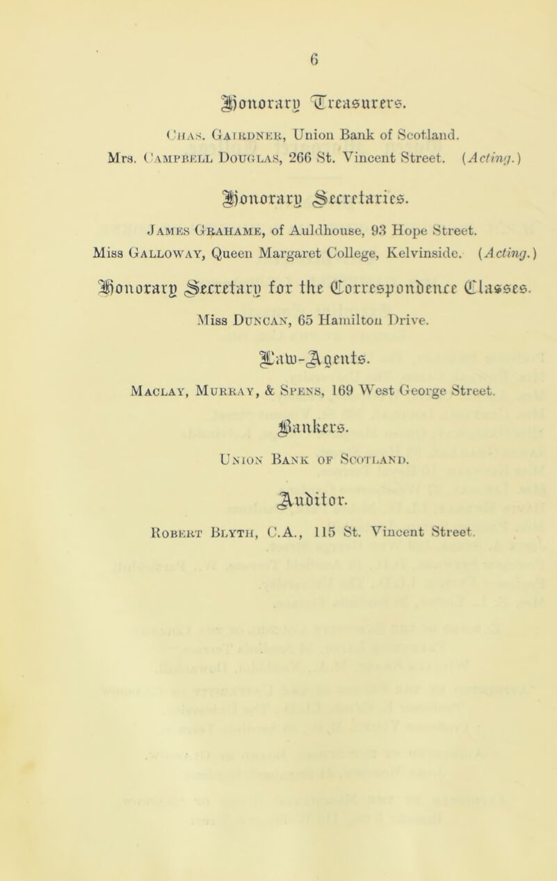 honorary ^Treasurers. Ohas. Gaikdnek, Union Bank of Scotland. Mrs. Campbell Douolas, 2C6 St. Vincent Street. {Acting.) honorary (Secretaries. James Grahame, of Auldliouse, 93 Hope Street. Miss Galloway, Queen Margaret College, Kelvinside. {Acting.) honorary (Secretary for the Corresyonbence (Classes. Miss Duncan, 65 Hamilton Drive. IL'alo-JVyents. Maclay, Murray, & Spens, 169 West George Street, jankers. Union Bank of Scotland. Jtubitor. Robert Blyth, C.A., 115 St. Vincent Street.