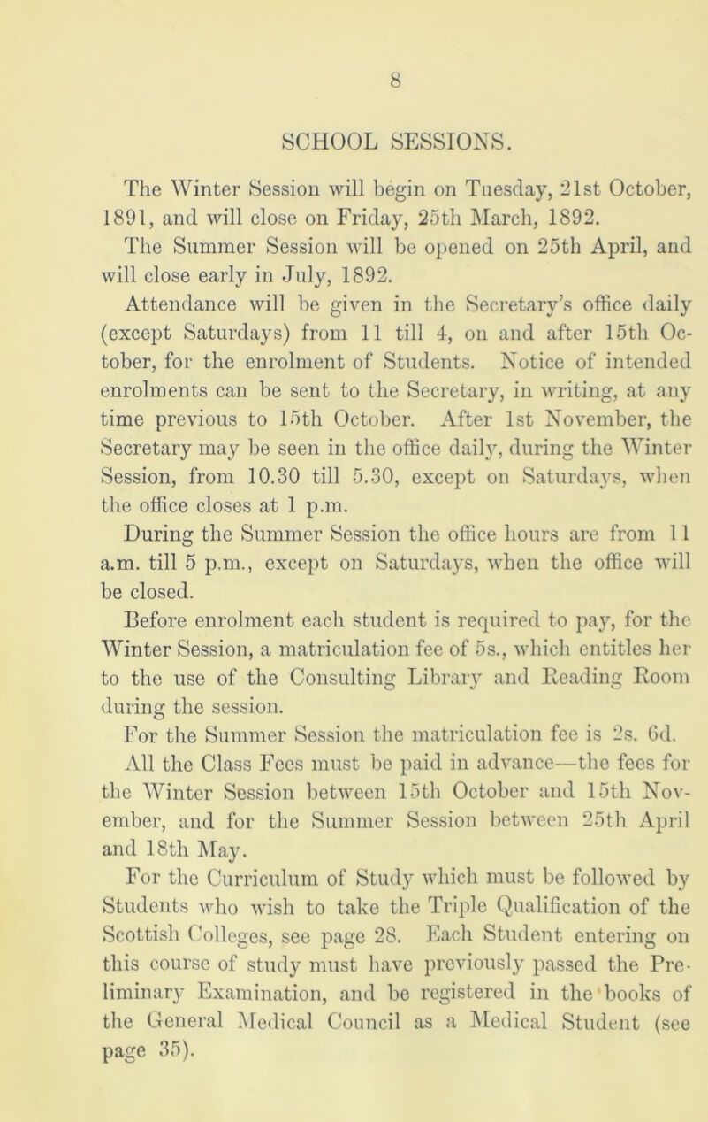 SCHOOL SESSIONS. The Winter Session will begin on Tuesday, 21st October, 1891, and will close on Friday, 25th March, 1892. The Summer Session will be opened on 25th April, and will close early in July, 1892. Attendance will be given in the Secretary’s office daily (except Saturdays) from 11 till 4, on and after 15th Oc- tober, for the enrolment of Students. Notice of intended enrolments can be sent to the Secretary, in writing, at any time previous to 15th October. After 1st November, the Secretary may be seen in the office daily', during the Winter Session, from 10.30 till 5.30, except on Saturdays, when the office closes at 1 p.m. During the Summer Session the office hours are from 11 a.m. till 5 p.m., except on Saturdays, when the office will be closed. Before enrolment each student is required to pay, for the Winter Session, a matriculation fee of 5s., which entitles her to the use of the Consulting Library and Reading Room during the session. For the Summer Session the matriculation fee is 2s. 6d. All the Class Fees must be paid in advance—the fees for the Winter Session between 15th October and 15th Nov- ember, and for the Summer Session between 25th April and 18th May. For the Curriculum of Study which must be followed by Students who wish to take the Triple Qualification of the Scottish Colleges, see page 28. Each Student entering on this course of study must have previously passed the Pre- liminary Examination, and be registered in the books of the General Medical Council as a Medical Student (see page 35).