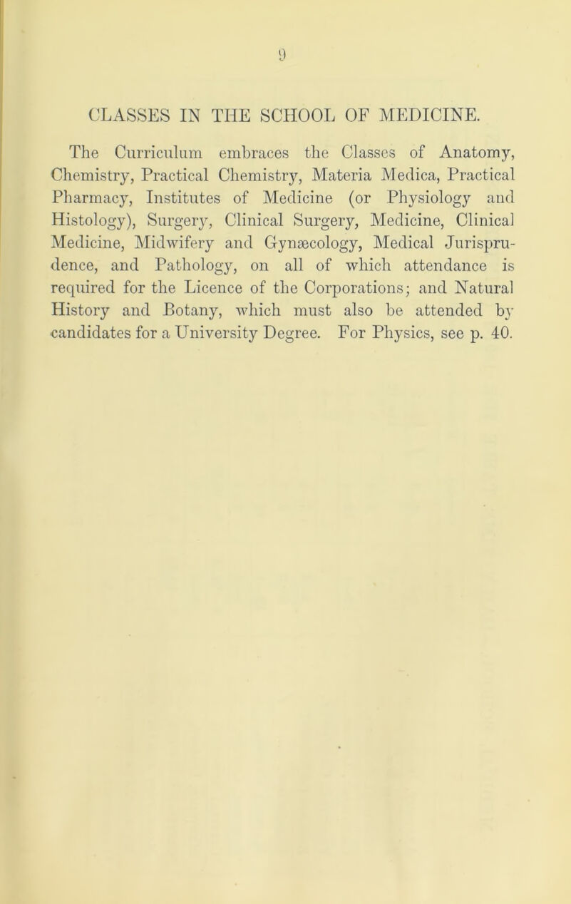 CLASSES IN THE SCHOOL OF MEDICINE. The Curriculum embraces the Classes of Anatomy, Chemistry, Practical Chemistry, Materia Medica, Practical Pharmacy, Institutes of Medicine (or Physiology and Histology), Surgery, Clinical Surgery, Medicine, Clinical Medicine, Midwifery and Gynaecology, Medical Jurispru- dence, and Pathology, on all of which attendance is recpiired for the Licence of the Corporations; and Natural History and Botany, which must also be attended by candidates for a University Degree. For Physics, see p. 40.