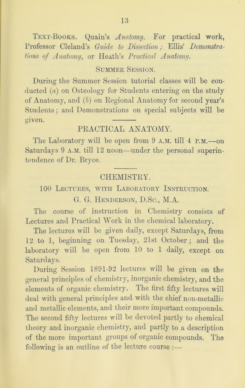 Text-Books. Quain’s Anatomy. For practical work, Professor Cleland’s Guide to Dissection; Ellis’ Demonstra- tions of Anatomy, or Heath’s Practical Anatomy. Summer Session. During the Summer Session tutorial classes will be con- ducted (a) on Osteology for Students entering on the study of Anatomy, and (b) on Regional Anatomy for second year’s Students; and Demonstrations on special subjects will be given. PRACTICAL ANATOMY. The Laboratory will be open from 9 A.M. till 4 p.m.—on Saturdays 9 A.M. till 12 noon—under the personal superin- tendence of Dr. Bryce. CHEMISTRY. 100 Lectures, with Laboratory Instruction. G. G. Henderson, D.Sc., M.A. The course of instruction in Chemistry consists of Lectures and Practical Work in the chemical laboratory. The lectures will be given daily, except Saturdays, from 12 to 1, beginning on Tuesday, 21st October; and the laboratory will be open from 10 to 1 daily, except on Saturdays. During Session 1891-92 lectures will be given on the general principles of chemistry, inorganic chemistry, and the elements of organic chemistry. The first fifty lectures will deal with general principles and with the chief non-metallic and metallic elements, and their more important compounds. The second fifty lectures will be devoted partly to chemical theor}r and inorganic chemistry, and partly to a description of the more important groups of organic compounds. The following is an outline of the lecture course :—