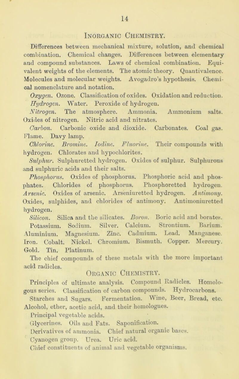 Inorganic Chemistry. Differences between mechanical mixture, solution, and chemical combination. Chemical changes. Differences between elementary and compound substances. Laws of chemical combination. Equi- valent weights of the elements. The atomic theory. Quantivalence. Molecules and molecular weights. Avogadro’s hypothesis. Chemi- cal nomenclature and notation. Oxygen. Ozone. Classification of oxides. Oxidation and reduction. Hydrogen. Water. Peroxide of hydrogen. Nitrogen. The atmosphere. Ammonia. Ammonium salts. Oxides of nitrogen. Nitric acid and nitrates. Carbon. Carbonic oxide and dioxide. Carbonates. Coal gas. I''la me. Davy lamp. Chlorine. Bromine. Iodine. Fluorine. Their compounds with hydrogen. Chlorates and hypochlorites. Sulphur. Sulphuretted hydrogen. Oxides of sulphur. Sulphurous and sulphuric acids and their salts. Phosphorus. Oxides of phosphorus. Phosphoric acid and phos- phates. Chlorides of phosphorus. Phosphoretted hydrogen. Arsenic. Oxides of arsenic. Arseniuretted hydrogen. Antimony. Oxides, sulphides, and chlorides of antimony. Antiraoniuretted hydrogen. Silicon. Silica and the silicates. Boron. Boric acid and borates. Potassium. Sodium. Silver. Calcium. Strontium. Barium. Aluminium. Magnesium. Zinc. Cadmium. Lead. Manganese. Iron. Cobalt. Nickel. Chromium. Bismuth. Copper. Mercury. Gold. Tin. Platinum. The chief compounds of these metals with the more important acid radicles. Organic Chemistry. Principles of ultimate analysis. Compound Radicles. Homolo- gous series. Classification of carbon compounds. Hydrocarbons. Starches and Sugars. Fermentation. Wine, Beer, Bread, etc. Alcohol, ether, acetic acid, and their homologues. Principal vegetable acids. Glycerines. Oils and Fats. Saponification. Derivatives of ammonia. Chief natural organic bases. Cyanogen group. Urea. Uric acid. Chief constituents of animal and vegetable organisms.