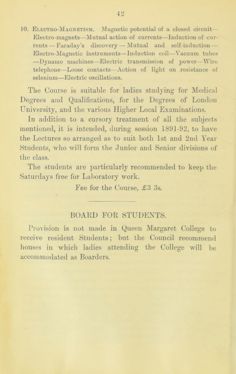 10. Electro-Magnetism. Magnetic potential of a closed circuit— Electro-magnets—Mutual action of currents—Induction of cur- rents— Faraday’s discovery — Mutual and self-induction — Electro-Magnetic instruments—Induction coil—Vacuum tubes —Dynamo machines—Electric transmission of power—Wire telephone—Loose contacts—Action of light on resistance of selenium—Electric oscillations. The Course is suitable for ladies studying for Medical Degrees and Qualifications, for the Degrees of London University, and the various Higher Local Examinations. In addition to a cursory treatment of all the subjects mentioned, it is intended, during session 1891-92, to have the Lectures so arranged as to suit both 1st and 2nd Year Students, who will form the Junior and Senior divisions of the class. The students are particularly recommended to keep the Saturdays free for Laboratory work. Fee for the Course, £3 3s. BOARD FOR STUDENTS. Provision is not made in Queen Margaret College to receive resident Students; but the Council recommend houses in which ladies attending the College will be accommodated as Boarders.