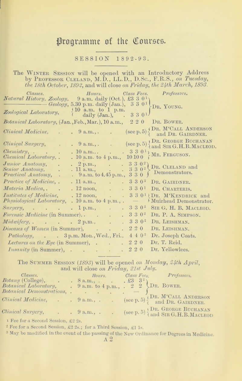 programme of the bourses. SESSION 1892-93 The Winter Session will be opened with an Introductory Address by Professor Cleland, M.D., LL.D., D.Sc., F.R.S., on Tuesday, the 18th October, 1892, and will close on Friday, the 24th March, 1893. Classes. Hours. Class Fees. Natural History, Zoology, 9 a.m. daily (Oct.), £3 3 0' Geology, 5.30 p.m. daily (Jan.) J10 a.m. to 1 p.m ( daily (Jan.), Zoological Laboratory, Botanical Laboratory, (Jan.,Feb.,Mar.), 10 a.m., . 1 3 0 J 3 3 0 Professors. Dr. Young. 3 3 2 2 0 Dr. Bower. Clinical Medicine, . . 9 a.m.,. Cl in ical Surgery. Chemistry, . Chemical Laboi•atory, Junior Anatomy, Senior Anatomy, Practical Anatomy, Practice of Medicine, Materia Medica,. Institutes of Medicine, Physiological Laboratory. Surgery, Forensic Medicine (in Summer), 9 a.m.,. 10 a.m.,. 10 a.m. to 4 p.m., 2 p.m., 11 a.m., 9a.m. to4.45p.m., 11 a.m., 12 noon, 12 noon, 10 a.m. to 4 p.m., . 1 p.m., , KX (Dr. M‘Call Anderson (seeP-5M and Dr. Gairdner. , ) Dr. George Buchanan (see p. o) ^ and SlK g.H.B.Macleod. 3 3 0i) 1010 0 r 3 3 02 3 3 02 3 3 0 3 3 0- 3 3 0' Mr. Ferguson. Dr. Cleland and Demonstrators. p.m., Midwifery, . Diseases of Women (in Summer), Pathology, . . 3p.m. Mon.,Wed., Fri., Lectures on the Eye (in Summer), . Insanity (in Summer), Dr. Gairdner. Dr. Charteris. 3 3 01 (Dr. M‘Kendrick and * Muirliead Demonstrator. 3 3 0s Sir G. H. B. Macleod. 3 3 0s Dr. P. A. Simpson. 3 3 02 Dr. Leishman. 2 2 0 Dr. Leishman. 4 4 03 Dr. Joseph Coats. 2 2 0 Dr. T. Reid. 2 2 0 Dr. Yellowlees. The Summer Session {1893) will be opened on Monday, 24th April, and will close on Friday, 21st July. Hours. 8 a.m., . 9 a.m. to 4 p.m. 9 a.m., . 9 a.m., . Professors. Class Fee,,-, £3 3 - , o 2 vDr. Bower. Classes. Botany (College), Bota n ical La bora tory, Baton ical Demonstrat ions, Clinical Medicine, Clinical Surgery, 1 Fee for a Second Session, £2 2s. 2 Fee for a Second Session, £2 2s.; for a Third Session, £1 Is. 3 May be modified in the event of the passing of the New Ordinance for Degrees in Medicine A 2 , r. (Dr. M‘Call Anderson (see p. •>) - Dr. Gairdner. , i Dr. George Buchanan (see p. o) and SlB G.H.B.Macleod