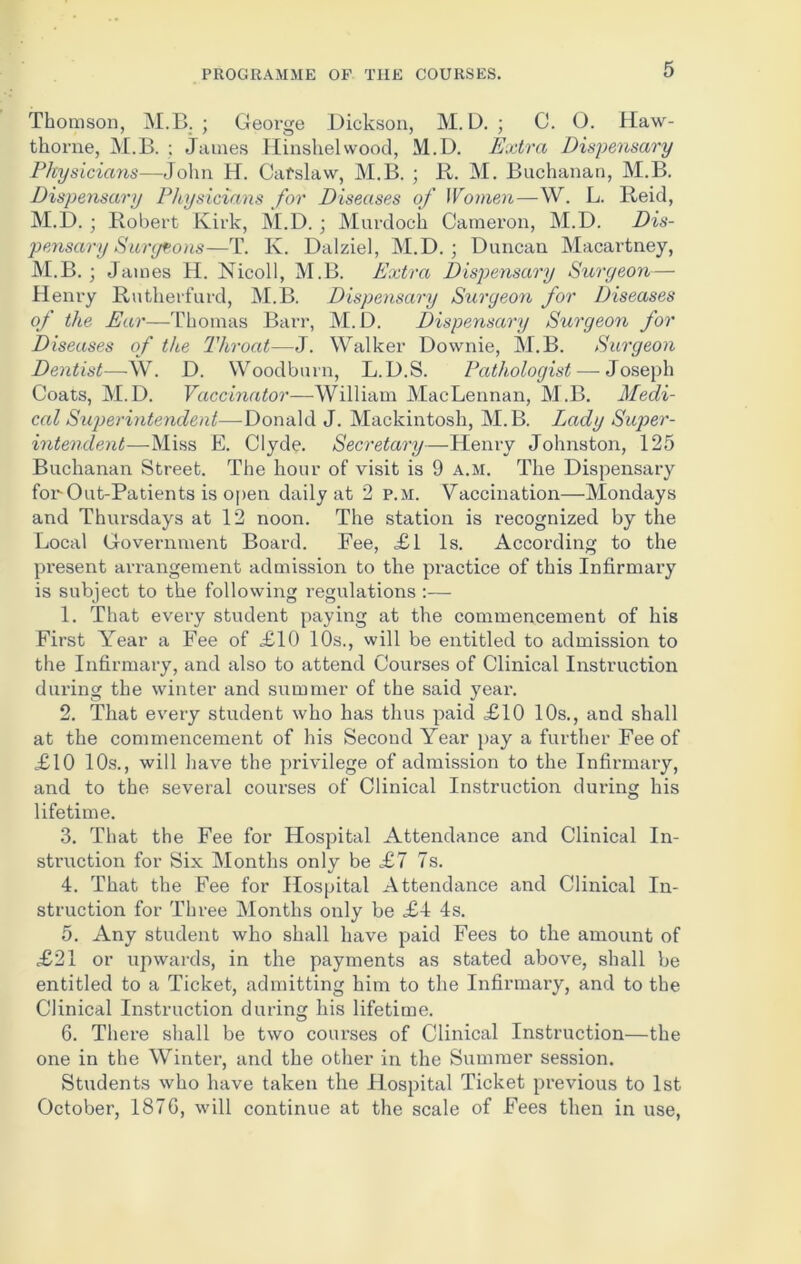 Thomson, M.B. ; George Dickson, M. D. ; C. O. Haw- thorne, M.B. ; James Hinshelwood, M.D. Extra Dispensary Physicians—John H. Cafslaw, M.B. ; R. M. Buchanan, M.B. Dispensary Physicians for Diseases of Women—W. L. Reid, M.D. ; Robert Kirk, M.D. ; Murdoch Cameron, M.D. Dis- pensary Surgeons—T. K. Dalziel, M.D. ; Duncan Macartney, M.B. ; James H. Nicoll, M.B. Extra Dispensary Suryeon— Henry Rutherfurd, M.B. Dispensary Suryeon for Diseases of the Ear—Thomas Barr, M.D. Dispensary Suryeon for Diseases of the Throat—J. Walker Downie, M.B. Suryeon Dentist—W. D. Woodburn, L.D.S. Pathologist—-Joseph Coats, M.D. Vaccinator—William MacLennan, M.B. Medi- cal Superintendent—-Donald J. Mackintosh, M.B. Lady Super- intendent—Miss E. Clyde. Secretary—Henry Johnston, 125 Buchanan Street. The hour of visit is 9 a.m. The Dispensary for Out-Patients is open daily at 2 p.m. Vaccination—Mondays and Thursdays at 12 noon. The station is recognized by the Local Government Board. Fee, £1 Is. According to the present arrangement admission to the practice of this Infirmary is subject to the following regulations :— 1. That every student paying at the commencement of his First Year a Fee of £10 10s., will be entitled to admission to the Infirmary, and also to attend Courses of Clinical Instruction during the winter and summer of the said year. 2. That every student who has thus paid £10 10s., and shall at the commencement of his Second Year pay a further Fee of £10 10s., will have the privilege of admission to the Infirmary, and to the several courses of Clinical Instruction during his lifetime. 3. That the Fee for Hospital Attendance and Clinical In- struction for Six Months only be £7 7s. 4. That the Fee for Hospital Attendance and Clinical In- struction for Three Months only be £4 4s. 5. Any student who shall have paid Fees to the amount of £21 or upwards, in the payments as stated above, shall be entitled to a Ticket, admitting him to the Infirmary, and to the Clinical Instruction during his lifetime. 6. There shall be two courses of Clinical Instruction—the one in the Winter, and the other in the Summer session. Students who have taken the Hospital Ticket previous to 1st October, 1876, will continue at the scale of Fees then in use,