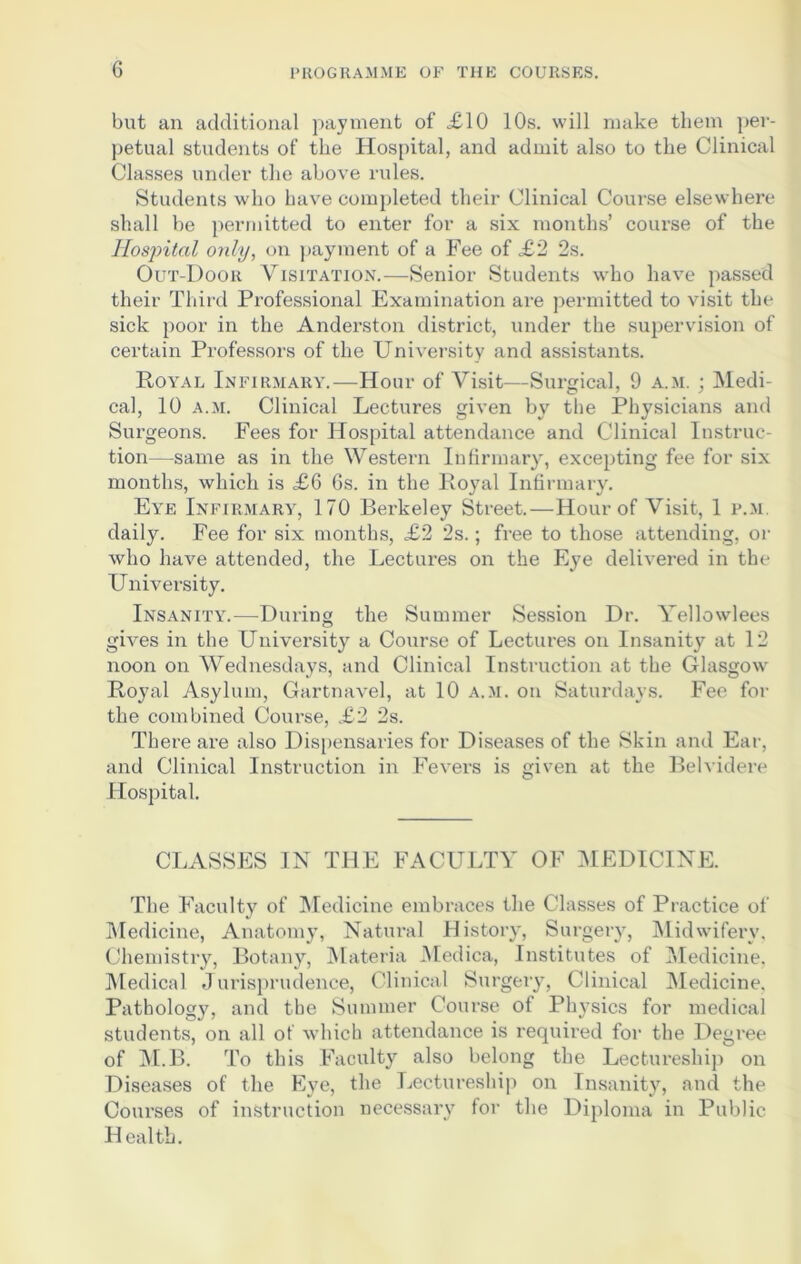 but an additional payment of £10 10s. will make them per- petual students of the Hospital, and admit also to the Clinical Classes under the above rules. Students who have completed their Clinical Course elsewhere shall be permitted to enter for a six months’ course of the Hospital only, on payment of a Fee of £2 2s. Out-Door Visitation.—Senior Students who have passed their Third Professional Examination are permitted to visit the sick poor in the Anderston district, under the supervision of certain Professors of the University and assistants. Royal Infirmary.—Hour of Visit—Surgical, 9 a.m. ; Medi- cal, 10 a.m. Clinical Lectures given by the Physicians and Surgeons. Fees for Hospital attendance and Clinical Instruc- tion—same as in the Western Infirmary, excepting fee for six months, which is £6 6s. in the Royal Infirmary. Eye Infirmary, 170 Berkeley Street.—Hour of Visit, 1 p.m daily. Fee for six months, £2 2s.; free to those attending, or who have attended, the Lectures on the Eye delivered in the University. Insanity.—During the Summer Session Dr. Yellowlees gives in the University a Course of Lectures on Insanity at 12 noon on Wednesdays, and Clinical Instruction at the Glasgow Royal Asylum, Gartnavel, at 10 a.m. on Saturdays. Fee for the combined Course, £2 2s. There are also Dispensaries for Diseases of the Skin and Ear, and Clinical Instruction in Fevers is given at the Belvidere Hospital. CLASSES IN THE FACULTY OF MEDICINE. The Faculty of Medicine embraces the Classes of Practice of Medicine, Anatomy, Natural History, Surgery, Midwifery, Chemistry, Botany, Materia Medica, Institutes of Medicine, Medical Jurisprudence, Clinical Surgery, Clinical Medicine, Pathology, and the Summer Course of Physics for medical students, on all of which attendance is required for the Degree of M.B. To this Faculty also belong the Lectureship on Diseases of the Eye, the Lectureship on Insanity, and the Courses of instruction necessary for the Diploma in Public Health.