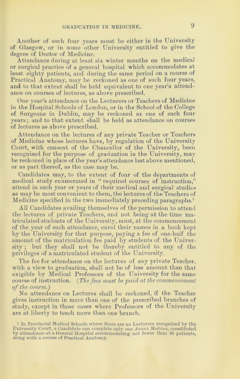 Another of such four years must be either in the University of Glasgow, or in some other University entitled to give the degree of Doctor of Medicine. Attendance during at least six winter mouths on the medical or surgical practice of a general hospital which accommodates at least eighty patients, and during the same period on a course of Practical Anatomy, may be reckoued as one of such four years, and to that exteut shall be held equivalent to one year’s attend- ance on courses of lectures, as above prescribed. One year’s attendance on the Lecturers or Teachers of Medicine in the Hospital Schools of London, or in the School of the College of Surgeons in Dublin, may be reckoned as one of such four years; and to that extent shall be held as attendance on courses of lectures as above prescribed. Attendance on the lectures of any private Teacher or Teachers of Medicine whose lectures have, by regulation of the University Court, with consent of the Chancellor of the University, been recognised for the purpose of graduation in the University, may be reckoned in place of the year’s attendance last above mentioned, or as part thereof, as the case may be. Candidates may, to the extent of four of the departments of medical study enumerated in “ required courses of instruction,” attend in such year or years of their medical and surgical studies as may be most convenient to them, the lectures of the Teachers of Medicine specified in the two immediately preceding paragraphs.1 All Candidates availing themselves of the permission to attend the lectures of private Teachers, and not being at the time ma- triculated students of the Uuiversity, must, at the commencement of the year of such attendance, enrol their names in a book kept by the University for that purpose, paying a fee of one-half the amount of the matriculation fee paid by students of the Univer- sity ; but they shall not be thereby entitled to any of the privileges of a matriculated student of the University. The fee for attendance on the lectures of any private Teacher, with a view to graduation, shall uot be of less amount than that exigible by Medical Professors of the University for the same course of instruction. {The fees must be paid at the commencement of the course.) No attendance on Lectures shall be reckoned, if the Teacher gives instruction in more than one of the prescribed branches of study, except in those cases where Professors of the University are at liberty to teach more than one branch. i In Provincial Medical Schools where there are no Lecturers recognized by the University Court, a Candidate can complete only one Annus Medicus, constituted by attendance at a General Hospital accommodating not fewer than SO patients, along with a course of Practical Anatomy.