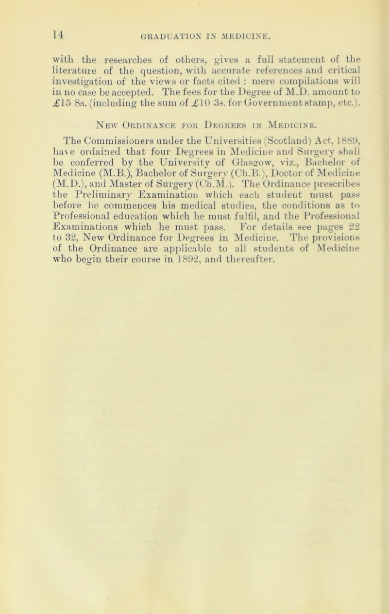 with the researches of others, gives a full statement of the literature of the question, with accurate references aud critical investigation of the views or facts cited : mere compilations will in no case be accepted. The fees for the Degree of M.D. amount to £15 8s. (including the sum of £10 3s. for Government stamp, etc.). New Ordinance for Degrees in Medicine. The Commissioners under the Universities (Scotland) Act, 1889, have ordained that four Degrees in Medicine and Surgery shall be conferred by the University of Glasgow, viz., Bachelor of Medicine (M.B.), Bachelor of Surgery (Ch.B.), Doctor of Medicine (M.D.), and Master of Surgery (Cb.M.). The Ordinance prescribes the Preliminary Examination which each student must pass before he commences his medical studies, the conditions as to Professional education which he must fulfil, aud the Professional Examinations which he must pass. For details see pages 22 to 32, New Ordinance for Degrees in Medicine. The provisions of the Ordinance are applicable to all students of Medicine who begin their course in 1892, and thereafter.