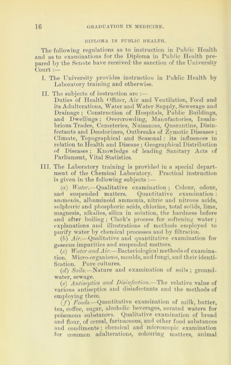 DIPLOMA IN PUBLIC HEALTH. The following regulations as to instruction in Public Health and as to examinations for the Diploma in Public Health pre- pared by the Senate have received the sanction of the University Court:— I. The University provides instruction in Public Health by Laboratory training and otherwise. II. The subjects of instruction are :— Duties of Health Officer, Air and Veutilation, Food and its Adulterations, Water and Water Supply, Sewerage and Drainage ; Construction of Hospitals, Public Buildings, and Dwellings ; Overcrowding, Manufactories, Insalu- brious Trades, Cemeteries, Nuisances, Quarantine, Disin- fectants and Deodorizers, Outbreaks of Zymotic Diseases ; Climate, Topographical and Seasonal : its influences in relation to Health and Disease ; Geographical Distribution of Diseases; Knowledge of leading Sanitary Acts of Parliament, Vital Statistics. III. The Laboratory training is provided in a special depart- ment of the Chemical Laboratory. Practical instruction is given in the following subjects :— (a) Water.—Qualitative examination ; Colour, odour, and suspended matters. Quantitative examination : ammonia, albuminoid ammonia, nitric and nitrous acids, sulphuric and phosphoric acids, chlorine, total solids, lime, magnesia, alkalies, silica in solution, the hardness before and after boiling ; Clark’s process for softening water ; explanations and illustrations of methods employed to purify water by chemical processes and by filtration. (b) Air.—Qualitative and quantitative examination for gaseous impurities and suspended matters. (c) Water and Air.—Bacteriological methods of examina- tion. Micro-organisms, moulds, and fungi, and their identi- fication. Pure cultures. (d) Soils.—Nature and examination of soils ; ground- water, sewage. (e) Antiseptics and Disinfection.—The relative value of various antiseptics and disinfectants and the methods of employing them. (f) Foods.—Quantitative examination of milk, butter, tea, coffee, sugar, alcoholic beverages, aerated waters for poisonous substances. Qualitative examination of bread and flour, of cereal, farinaceous, and other food substances and condiments ; chemical and microscopic examination for common adulterations, colouring matters, animal