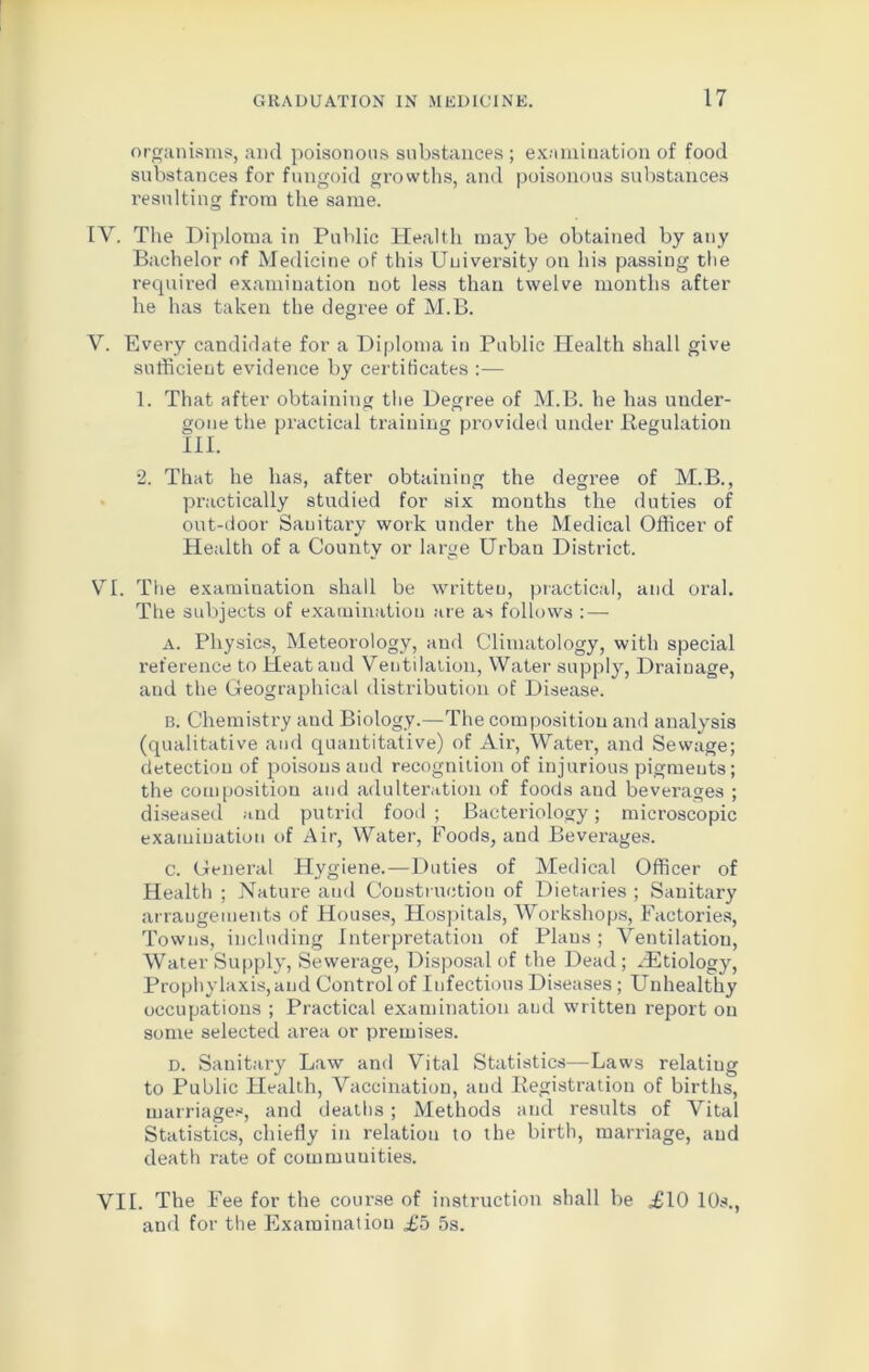 organisms, and poisonous substances ; examination of food substances for fungoid growths, and poisonous substances resulting from the same. IV. The Diploma in Public Health may be obtained by any Bachelor of Medicine of this University on his passing the required examination not less than twelve months after he has taken the degree of M.B. V. Every candidate for a Diploma in Public Health shall give sufficient evidence by certificates :— 1. That after obtaining the Degree of M.B. he has under- gone the practical training provided under Regulation III. 2. That he has, after obtaining the degree of M.B., practically studied for six months the duties of out-door Sanitary work under the Medical Officer of Health of a County or large Urban District. VI. The examination shall be written, practical, and oral. The subjects of examination are as follows : — A. Physics, Meteorology, and Climatology, with special reference to Heataud Ventilation, Water supply, Drainage, and the Geographical distribution of Disease. b. Chemistry and Biology.—The composition and analysis (qualitative and quantitative) of Air, Water, and Sewage; detection of poisons and recognition of injurious pigments; the composition and adulteration of foods and beverages ; diseased and putrid food ; Bacteriology; microscopic examination of Air, Water, Foods, and Beverages. c. General Hygiene.—Duties of Medical Officer of Health ; Nature and Construction of Dietaries ; Sanitary arrangements of Houses, Hospitals, Workshops, Factories, Towns, including Interpretation of Plaus; Ventilation, Water Supply, Sewerage, Disposal of the Dead; iEtiology, Prophylaxis,and Control of Infectious Diseases ; Unhealthy occupations ; Practical examination and written report on some selected area or premises. d. Sanitary Law and Vital Statistics—Laws relatiug to Public Health, Vaccination, and Registration of births, marriages, and deaths ; Methods and results of Vital Statistics, chiefly in relation to the birth, marriage, and death rate of communities. VII. The Fee for the course of instruction shall be £10 10s., and for the Examination £5 5s.