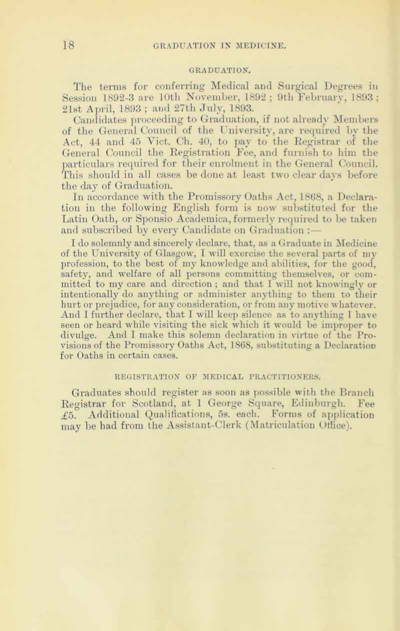 GRADUATION. The terms for conferring Medical and Surgical Degrees in Session 1892-3 are 10th November, 1892; 9th February, 1893: 21st April, 1893 ; and 27th July, 1893. Candidates proceeding to Graduation, if not already Members of the General Council of the University, are required by the Act, 44 and 45 Viet. Ch. 40, to pay to the Registrar of the General Council the Registration Fee, and furnish to him the particulars required for their enrolment in the General Council. This should in all cases be done at least two clear days before the day of Graduation. In accordance with the Promissory Oaths Act, 1868, a Declara- tion in the following English form is now substituted for the Latin Oath, or Sponsio Aeademica, formerly required to be taken and subscribed by every Candidate on Graduation :— I do solemnly and sincerely declare, that, as a Graduate in Medicine of the University of Glasgow, I will exercise the several parts of my profession, to the best of my knowledge and abilities, for the good, safety, and welfare of all persons committing themselves, or com- mitted to my care and direction ; and that I will not knowingly or intentionally do anything or administer anything to them to their hurt or prejudice, for any consideration, or from any motive whatever. And I further declare, that I will keep silence as to anything 1 have seen or heard while visiting the sick which it would be improper to divulge. And I make this solemn declaration in virtue of the Pro- visions of the Promissory Oaths Act, 1868, substituting a Declaration for Oaths in certain cases. REGISTRATION OF MEDICAL PRACTITIONERS. Graduates should register as soon as possible with the Branch Registrar for Scotland, at 1 George Square, Edinburgh. Fee £5. Additional Qualifications, 5s. each. Forms of application may be had from the Assistant-Clerk (Matriculation Office).