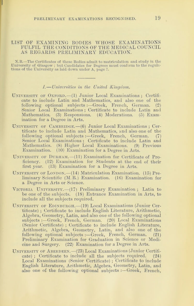 LIST OF EXAMINING BODIES WHOSE EXAMINATIONS FULFIL THE CONDITIONS OF THE MEDICAL COUNCIL AS REGARDS PRELIMINARY EDUCATION. N.B.—Tho Certificates of these Bodies admit to matriculation and study in the University of Glasgow ; but Candidates for Degrees must conform to the regula- tions of the University as laid down under A, page 7. I. — Universities in the United Kingdom. University of Oxford.—(1) Junior Local Examinations ; Certifi- cate to include Latin and Mathematics, and also one of the following optional subjects :—Greek, French, German. (2) Senior Local Examinations ; Certificate to include Latin and Mathematics. (3) Responsions. (4) Moderations. (5) Exam- ination for a Degree in Arts. University of Cambridge.—(6) Junior Local Examinations ; Cer- tificate to include Latin and Mathematics, and also one of the following optional subjects :—Greek, French, German. (7) Senior Local Examinations : Certificate to include Latin and Mathematics. (8) Higher Local Examinations. (9) Previous Examination. (10) Examination for a Degree in Arts. University of Durham.—(11) Examination for Certificate of Pro- ficiency. (12) Examination for Students at the end of their first year. (13) Examination for a Degree in Arts. University of London.—(14) Matriculation Examination. (15) Pre- liminary Scientific (M.B.) Examination. (16) Examination for a Degree in Arts or Science. Victoria University.—(17) Preliminary Examination; Latin to be one of the subjects. (18) Entrance Examination in Arts, to include all the subjects required. University of Edinburgh.—(19) Local Examinations (Junior Cer- tificate) ; Certificate to include English Literature, Arithmetic, Algebra, Geometry, Latin, and also one of the following optional subjects :—Greek, French, German. (20) Local Examinations (Senior Certificate) ; Certificate to include English Literature, Arithmetic, Algebi’a, Geometry, Latin, and also one of the following optional subjects :—Greek, French, German. (21) Preliminary Examination for Graduation in Science or Medi- cine and Surgery. (22) Examination for a Degree in Arts. University of Aberdeen.—(23) Local Examinations (Junior Certifi- cate) ; Certificate to include all the subjects required. (24) Local Examinations (Senior Certificate) ; Certificate to include English Literature, Arithmetic, Algebra, Geometry, Latin, and also one of the following optional subjects Greek, French,