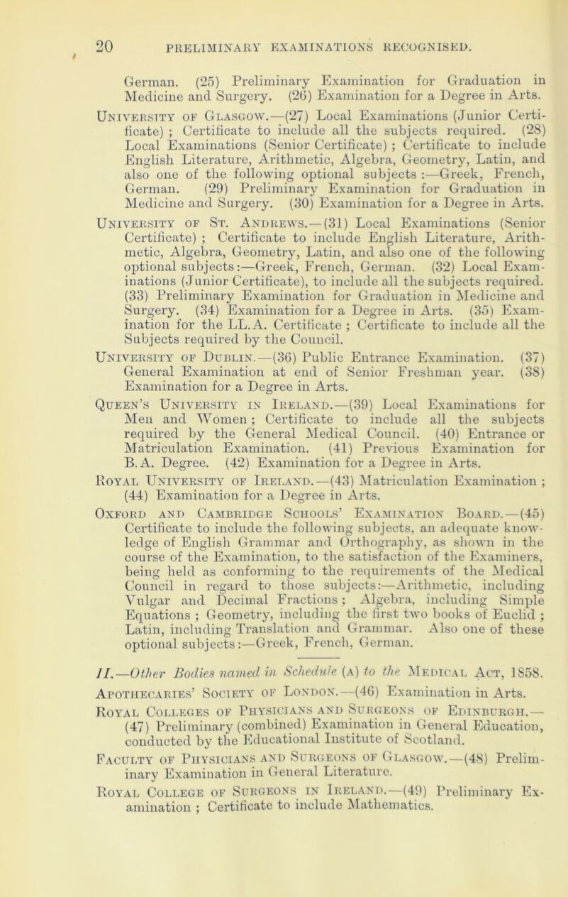 German. (25) Preliminary Examination for Graduation in Medicine and Surgery. (20) Examination for a Degree in Arts. University of Glasgow.—(27) Local Examinations (Junior Certi- ficate) ; Certificate to include all the subjects required. (28) Local Examinations (Senior Certificate) ; Certificate to include English Literature, Arithmetic, Algebra, Geometry, Latin, and also one of the following optional subjects :—Greek, French, German. (29) Preliminary Examination for Graduation in Medicine and Surgery. (30) Examination for a Degree in Arts. University of St. Andrews.—(31) Local Examinations (Senior Certificate) ; Certificate to include English Literature, Arith- metic, Algebra, Geometry, Latin, and also one of the following optional subjects:—Greek, French, German. (32) Local Exam- inations (Junior Certificate), to include all the subjects required. (33) Preliminary Examination for Graduation in Medicine and Surgery. (34) Examination for a Degree in Arts. (35) Exam- ination for the LL.A. Certificate ; Certificate to include all the Subjects required by the Council. University of Dublin.—(3G) Public Entrance Examination. (37) General Examination at end of Senior Freshman year. (38) Examination for a Degree in Arts. Queen’s University in Ireland.—(39) Local Examinations for Men and Women; Certificate to include all the subjects required by the General Medical Council. (40) Entrance or Matriculation Examination. (41) Previous Examination for B.A. Degree. (42) Examination for a Degree in Arts. Royal University of Ireland.—(43) Matriculation Examination ; (44) Examination for a Degree in Arts. Oxford and Cambridge Schools’ Examination Board.—(45) Certificate to include the following subjects, an adequate know- ledge of English Grammar and Orthography, as shown in the course of the Examination, to the satisfaction of the Examiners, being held as conforming to the requirements of the Medical Council in regard to those subjects:—Arithmetic, including Vulgar and Decimal Fractions; Algebra, including Simple Equations ; Geometry, including the first two books of Euclid ; Latin, including Translation and Grammar. Also one of these optional subjects:—Greek, French, German. II. —Other Bodies named in Schedule (a) to the Medical Act, 1858. Apothecaries’ Society of London.—(46) Examination in Arts. Royal Colleges of Physicians and Surgeons of Edinburgh.— (47) Preliminary (combined) Examination in General Education, conducted by the Educational Institute of Scotland. Faculty of Physicians and Surgeons of Glasgow.—(48) Prelim- inary Examination in General Literature. Royal College of Surgeons in Ireland.—(49) Preliminary Ex- amination ; Certificate to include Mathematics.