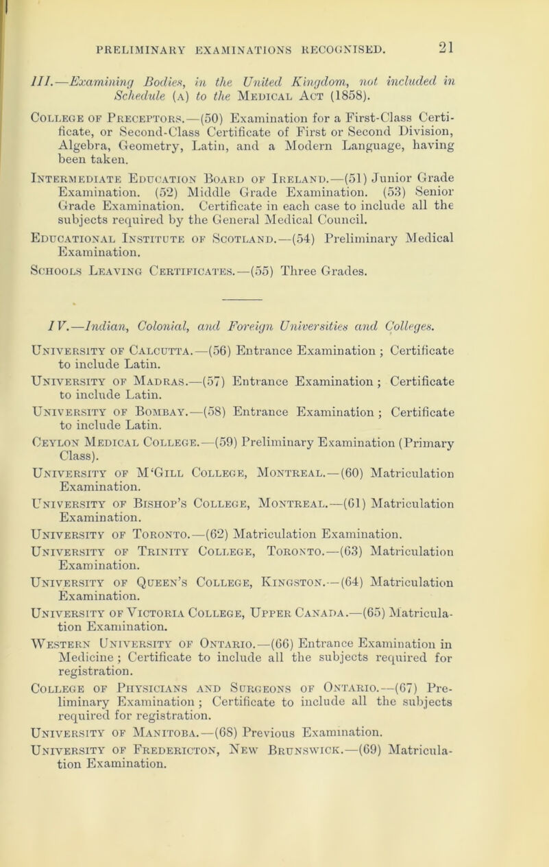 III.—Examining Bodies, in the United Kingdom, not included in Schedule (a) to the Medical Act (1858). College of Preceptors.—(50) Examination for a First-Class Certi- ficate, or Second-Class Certificate of First or Second Division, Algebra, Geometry, Latin, and a Modern Language, having been taken. Intermediate Education Board of Ireland.—(51) Junior Grade Examination. (52) Middle Grade Examination. (53) Senior Grade Examination. Certificate in each case to include all the subjects required by the General Medical Council. Educational Institute of Scotland.—(54) Preliminary Medical Examination. Schools Leaving Certificates.—(55) Three Grades. IV.—Indian, Colonial, and Foreign Universities and Colleges. University of Calcutta.—(56) Entrance Examination ; Certificate to include Latin. University of Madras.—(57) Entrance Examination; Certificate to include Latin. University of Bombay.—(58) Entrance Examination ; Certificate to include Latin. Ceylon Medical College.—(59) Preliminary Examination (Primary Class). University of M‘Gill College, Montreal.—(60) Matriculation Examination. University of Bishop’s College, Montreal.—(Gl) Matriculation Examination. University of Toronto.—(62) Matriculation Examination. University of Trinity College, Toronto.—(63) Matriculation Examination. University of Queen’s College, Kingston.—(64) Matriculation Examination. University of Victoria College, Upper Canada.—(65) Matricula- tion Examination. Western University of Ontario.—(66) Entrance Examination in Medicine ; Certificate to include all the subjects required for registration. College of Physicians and Surgeons of Ontario.—(67) Pre- liminary Examination; Certificate to include all the subjects required for registration. University of Manitoba.—(68) Previous Examination. University of Fredericton, New Brunswick.—(69) Matricula- tion Examination.