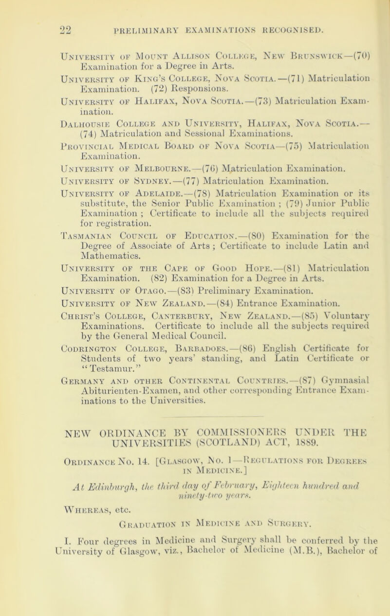 University op Mount Allison College, New Brunswick—(70) Examination for a Degree in Arts. University of King’s College, Nova Scotia.—(71) Matriculation Examination. (7*2) Responsions. University of Halifax, Nova Scotia.—(73) Matriculation Exam- ination. Dalhouste College and University, Halifax, Nova Scotia.— (74) Matriculation and Sessional Examinations. Provincial Medical Board of Nova Scotia—(75) Matriculation Examination. University of Melbourne.—(76) Matriculation Examination. University of Sydney.—(77) Matriculation Examination. University of Adelaide.—(7S) Matriculation Examination or its substitute, the Senior Public Examination; (79) Junior Public Examination ; Certificate to include all the subjects required for registration. Tasmanian Council of Education.—(80) Examination for the Degree of Associate of Arts ; Certificate to include Latin and Mathematics. University of the Cape of Good Hope.—(81) Matriculation Examination. (82) Examination for a Degree in Arts. University of Otago.—(S3) Preliminary Examination. University of New Zealand.—(84) Entrance Examination. Christ’s College, Canterbury', New Zealand.—(85) Voluntary Examinations. Certificate to include all the subjects required by the General Medical Council. Codrington College, Barbadoes.—(86) English Certificate for Students of two years’ standing, and Latin Certificate or “ Testamur.” Germany and other Continental Countries.—(87) Gymnasial Abiturienten-Examen, and other corresponding Entrance Exam- inations to the Universities. NEW ORDINANCE BY COMMISSIONERS UNDER THE UNIVERSITIES (SCOTLAND) ACT, 1SS9. Ordinance No. 14. [Glasgow, Ro. 1—Regulations for Degrees in Medicine.] At Edinburgh, the third day of February, Eighteen hundred and ninety-tiro yearn. Whereas, etc. Graduation in Medicine and Surgery. I. Four degrees in Medicine and Surgery shall be conferred by the University of Glasgow, viz., Bachelor of Medicine (M.B.), Bachelor of