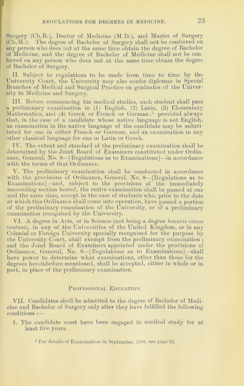 Surgery (Ch.B.), Doctor of Medicine (M.D.), and Master of Surgery j (Ch.M.). The degree of Bachelor of Surgery shall not be conferred on i any person who does not at the same time obtain the degree of Bachelor j of Medicine, and the degree of Bachelor of Medicine shall not be con- ferred on any person who does not at the same time obtain the degree of Bachelor of Surgery. II. Subject to regulations to be made from time to time by the University Court, the University may also confer diplomas in Special Branches of Medical and Surgical Practice on graduates of the Univer- sity in Medicine and Surgery. III. Before commencing his medical studies, each student shall pass a preliminary examination in (1) English, (2) Latin, (3) Elementary Mathematics, anil (4) Creek or French or German d provided always that, in the case of a candidate whose native language is not English, an examination in the native language of the candidate may be substi- tuted for one in either French or German, and an examination in any other classical language for one in Latin or Greek. IV. The extent and standard of the preliminary examination shall be determined by the Joint Board of Examiners constituted under Ordin- ance, General, No. 8—[Regulations as to Examinations]—in accordance with the terms of that Ordinance. V. The preliminary examination shall be conducted in accordance with the provisions of Ordinance, General, No. 8—[Regulations as to Examinations]—and, subject to the provisions of the immediately succeeding section hereof, the entire examination shall be passed at one and the same time, except in the case of students who, prior to the date at which this Ordinance shall come into opei’ation, have passed a portion of the preliminary examination of the University, or of a preliminary examination recognised by the University. VI. A degree in Arts, or in Science (not being a degree honoris causa tantum), in any of the Universities of the Uirited Kingdom, or in any Colonial or Foreign University specially recognised for the purpose by the University Court, shall exempt from the preliminary examination ; and the Joint Board of Examiners appointed under the provisions of Ordinance, General, No. 8—[Regulations as to Examinations]—shall have power to determine what examinations, other than those for the degrees hereinbefore mentioned, shall be accepted, either in whole or in part, in place of the preliminary examination. Professional Education. VII. Candidates shall be admitted to the degree of Bachelor of Medi- cine and Bachelor of Surgery only after they have fulfilled the following conditions :— 1. The candidate must have been engaged in medical study for at least five years.