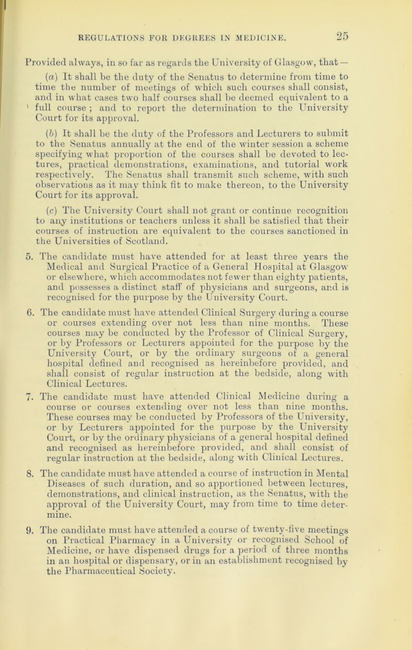 Provided always, in so far as regards the University of Glasgow, that — (a) It shall be the duty of the Senatus to determine from time to time the number of meetings of which such courses shall consist, and in what cases two half courses shall be deemed equivalent to a ’ full course ; and to report the determination to the University Court for its approval. (b) It shall be the duty of the Professors and Lecturers to submit to the Senatus annually at the end of the winter session a scheme specifying what proportion of the courses shall be devoted to lec- tures, practical demonstrations, examinations, and tutorial work respectively. The Senatus shall transmit such scheme, with such observations as it may think lit to make thereon, to the University Court for its approval. (c) The University Court shall not grant or continue recognition to any institutions or teachers unless it shall be satisfied that their courses of instruction are equivalent to the courses sanctioned in the Universities of Scotland. 5. The candidate must have attended for at least three years the Medical and Surgical Practice of a General Hospital at Glasgow or elsewhere, which accommodates not fewer than eighty patients, and possesses a distinct staff of physicians and surgeons, and is recognised for the purpose by the University Court. 6. The candidate must have attended Clinical Surgery during a course or courses extending over not less than nine months. These courses may be conducted by the Professor of Clinical Surgery, or by Professors or Lecturers appointed for the purpose by the University Court, or by the ordinary surgeons of a general hospital defined and recognised as hereinbefore provided, and shall consist of regular instruction at the bedside, along with Clinical Lectures. 7. The candidate must have attended Clinical Medicine during a course or courses extending over not less than nine months. These courses may be conducted by Professors of the University, or by Lecturers appointed for the purpose by the University Court, or by the ordinary physicians of a general hospital defined and recognised as hereinbefore provided, and shall consist of regular instruction at the bedside, along with Clinical Lectures. 8. The candidate must have attended a course of instruction in Mental Diseases of such duration, and so apportioned between lectures, demonstrations, and clinical instruction, as the Senatus, with the approval of the University Court, may from time to time deter- mine. 9. The candidate must have attended a course of twenty-five meetings on Practical Pharmacy in a University or recognised School of Medicine, or have dispensed drugs for a period of three months in an hospital or dispensary, or in an establishment recognised by the Pharmaceutical Society.