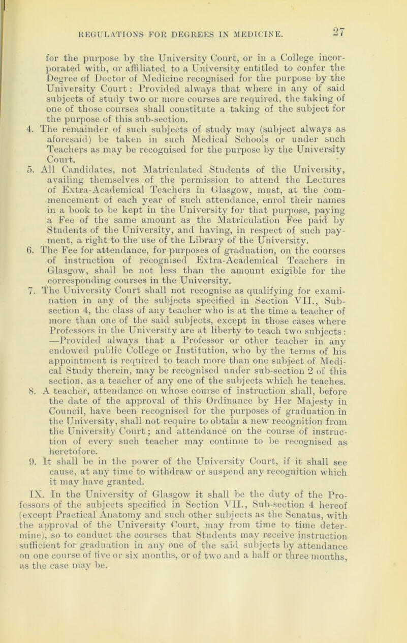 0 for the purpose by the University Court, or in a College incor- porated with, or affiliated to a University entitled to confer the Degree of Doctor of Medicine recognised for the purpose by the University Court: Provided always that where in any of said subjects of study two or more courses are required, the taking of one of those courses shall constitute a taking of the subject for the purpose of this sub-section. 4. The remainder of such subjects of study may (subject always as aforesaid) be taken in such Medical Schools or under such Teachers as may be recognised for the purpose by the University Court. 5. All Candidates, not Matriculated Students of the University, availing themselves of the permission to attend the Lectures of Extra-Academical Teachers in Glasgow, must, at the com- mencement of each year of such attendance, enrol their names in a book to be kept in the University for that purpose, paying a Fee of the same amount as the Matriculation Fee paid by Students of the University, and having, in respect of such pay- ment, a right to the use of the Library of the University. 6. The Fee for attendance, for purposes of graduation, on the courses of instruction of recognised Extra-Academical Teachers in Glasgow, shall be not less than the amount exigible for the corresponding courses in the University. 7. The University Court shall not recognise as qualifying for exami- nation in any of the subjects specified in Section VII., Sub- section 4, the class of any teacher who is at the time a teacher of more than one of the said subjects, except in those cases where Professors in the University are at liberty to teach two subjects: —Provided always that a Professor or other teacher in any endowed public College or Institution, who by the terms of his appointment is required to teach more than one subject of Medi- cal Study therein, may be recognised under sub-section 2 of this section, as a teacher of any one of the subjects which he teaches. 8. A teacher, attendance on whose course of instruction shall, before the date of the approval of this Ordinance by Her Majesty in Council, have been recognised for the purposes of graduation in the University, shall not require to obtain a new recognition from the University Court; and attendance on the course of instruc- tion of every such teacher may continue to be recognised as heretofore. 0. It shall be in the power of the University Court, if it shall see cause, at any time to withdraw or suspend any recognition which it may have granted. IX. In the University of Glasgow it shall be the duty of the Pro- fessors of the subjects specified in Section VII., Sub-section 4 hereof (except Practical Anatomy and such other subjects as the Senatus, with the approval of the Universit}’ Court, may from time to time deter- mine), so to conduct the courses that Students may receive instruction sufficient for graduation in any one of the said subjects by attendance on one course of five or six months, or of two and a half or three months, as the case may be.