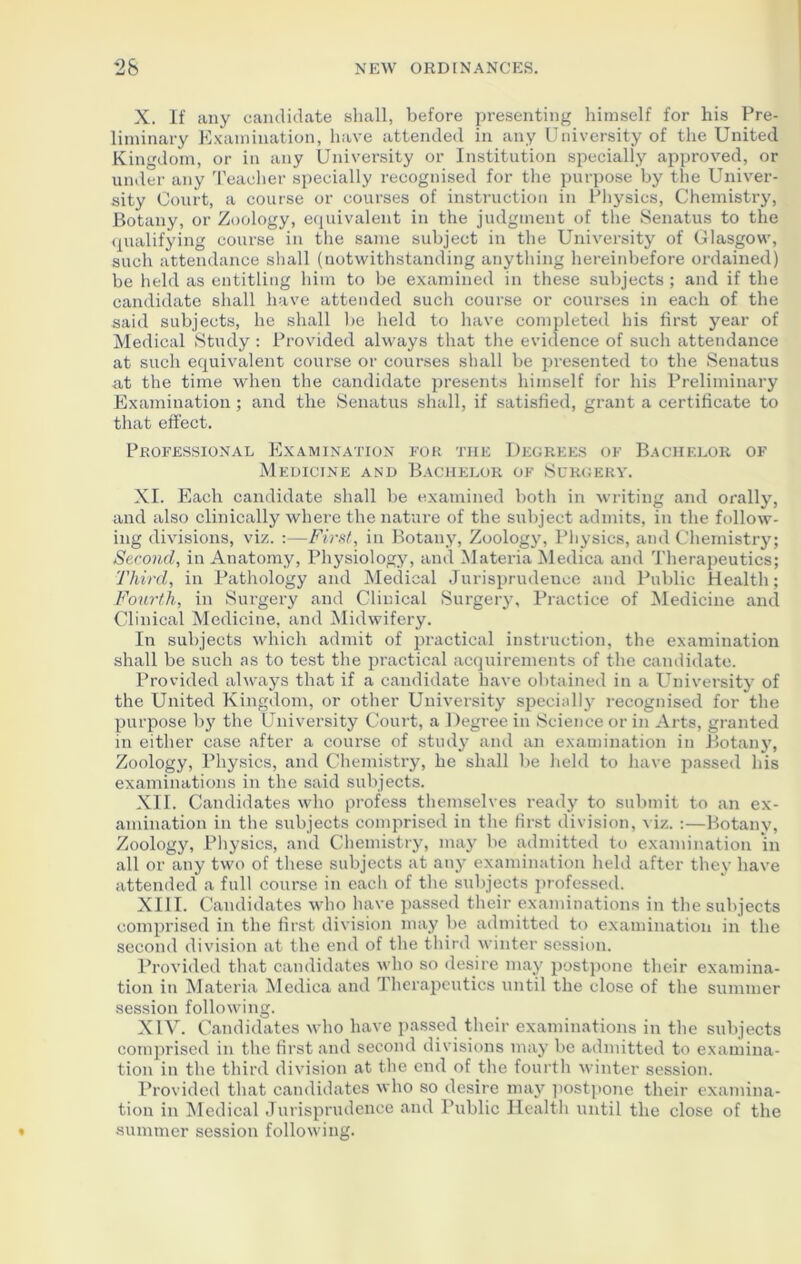 X. If any candidate shall, before presenting himself for his Pre- liminary Examination, have attended in any University of the United Kingdom, or in any University or Institution specially approved, or under any Teacher specially recognised for the purpose by the Univer- sity Court, a course or courses of instruction in Physics, Chemistry, Botany, or Zoology, equivalent in the judgment of the Senatus to the qualifying course in the same subject in the University of Glasgow, such attendance shall (notwithstanding anything hereinbefore ordained) be held as entitling him to be examined in these subjects; and if the candidate shall have attended such course or courses in each of the said subjects, he shall be held to have completed his first year of Medical Study : Provided always that the evidence of such attendance at such equivalent course or courses shall be presented to the Senatus at the time when the candidate presents himself for his Preliminary Examination ; and the Senatus shall, if satisfied, grant a certificate to that effect. Professional Examination for the Degrees of Bachelor of Medicine and Bachelor of Surgery. XI. Each candidate shall be examined both in writing and orally, and also clinically where the nature of the subject admits, in the follow- ing divisions, viz. :—First, in Botany, Zoology, Physics, and Chemistry; Second, in Anatomy, Physiology, and Materia Medica and Therapeutics; Third, in Pathology and Medical Jurisprudence and Public Health; Fourth, in Surgery and Clinical Surgery, Practice of Medicine and Clinical Medicine, and Midwifery. In subjects which admit of practical instruction, the examination shall be such as to test the practical acquirements of the candidate. Provided always that if a candidate have obtained in a University of the United Kingdom, or other University specially recognised for the purpose by the University Court, a Degree in Science or in Arts, granted in either case after a course of study and an examination in Botany, Zoology, Physics, and Chemistry, he shall be held to have passed his examinations in the said subjects. XII. Candidates who profess themselves ready to submit to an ex- amination in the subjects comprised in the first division, v iz. :—Botany, Zoology, Physics, and Chemistry, may be admitted to examination in all or any two of these subjects at any examination held after they have attended a full course in each of the subjects professed. XIII. Candidates who have passed their examinations in the subjects comprised in the first division may be admitted to examination in the second division at the end of the third winter session. Provided that candidates who so desire may postpone their examina- tion in Materia Medica and Therapeutics until the close of the summer session following. XIV. Candidates who have passed their examinations in the subjects comprised in the first and second divisions may be admitted to examina- tion in the third division at the end of the fourth winter session. Provided that candidates who so desire may postpone their examina- tion in Medical Jurisprudence and Public Health until the close of the summer session following.