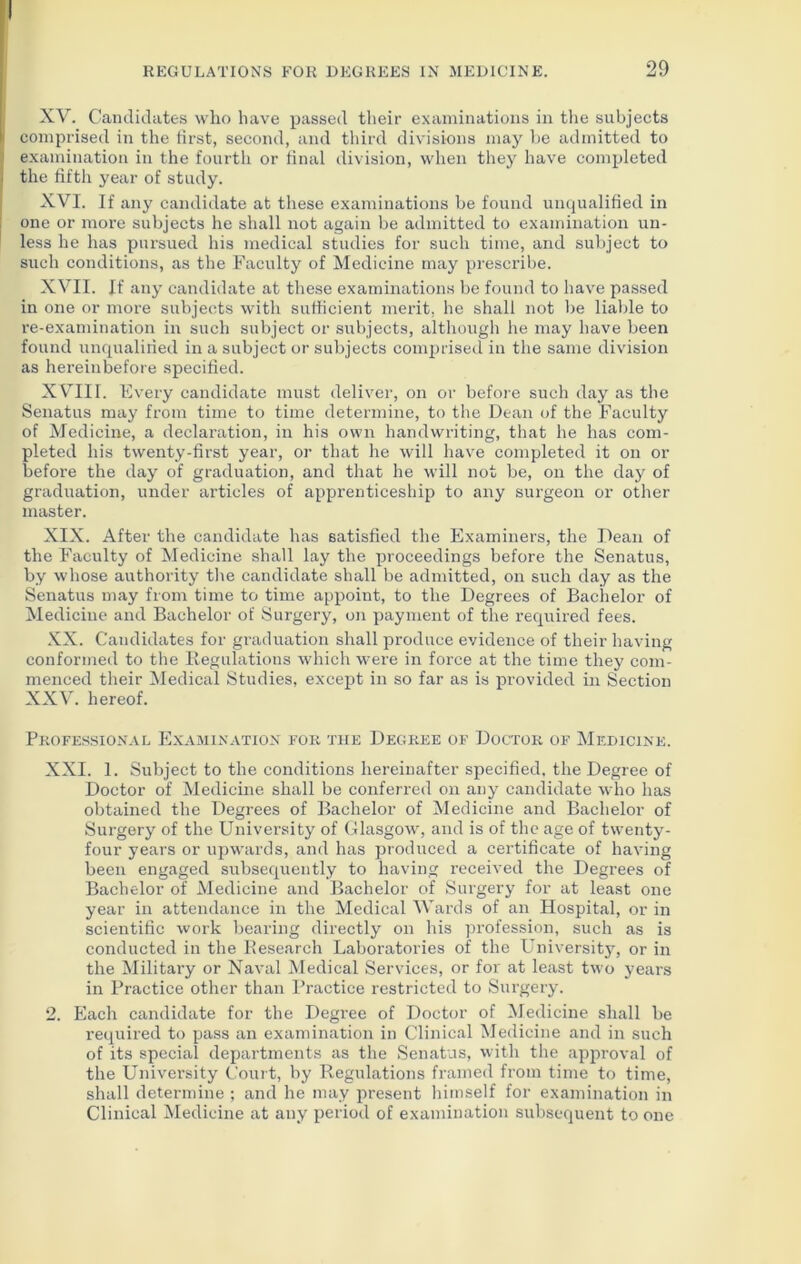 XV. Candidates who have passed their examinations in the subjects comprised in the first, second, and third divisions may be admitted to examination in the fourth or final division, when they have completed the fifth year of study. XVI. If any candidate at these examinations be found unqualified in one or more subjects he shall not again be admitted to examination un- less he has pursued his medical studies for such time, and subject to such conditions, as the Faculty of Medicine may prescribe. XVII. If any candidate at these examinations be found to have passed in one or more subjects with sufficient merit, he shall not be liable to re-examination in such subject or subjects, although he may have been found unqualified in a subject or subjects comprised in the same division as hereinbefore specified. X VIII. Every candidate must deliver, on or before such day as the Senatus may from time to time determine, to the Dean of the Faculty of Medicine, a declaration, in his own handwriting, that he has com- pleted his twenty-first year, or that he will have completed it on or before the day of graduation, and that he will not be, on the day of graduation, under articles of apprenticeship to any surgeon or other master. XIX. After the candidate has satisfied the Examiners, the Dean of the Faculty of Medicine shall lay the proceedings before the Senatus, by whose authority the candidate shall be admitted, on such day as the Senatus may from time to time appoint, to the Degrees of Bachelor of Medicine and Bachelor of Surgery, on payment of the required fees. XX. Candidates for graduation shall produce evidence of their having conformed to the Regulations which were in force at the time they com- menced their Medical Studies, except in so far as is provided in Section XXV. hereof. Professional Examination for the Degree of Doctor of Medicine. XXI. 1. Subject to the conditions hereinafter specified, the Degree of Doctor of Medicine shall be conferred on any candidate who has obtained the Degrees of Bachelor of Medicine and Bachelor of Surgery of the University of Glasgow, and is of the age of twenty- four years or upwards, and has produced a certificate of having been engaged subsequently to having received the Degrees of Bachelor of Medicine and Bachelor of Surgery for at least one year in attendance in the Medical Wards of an Hospital, or in scientific work bearing directly on his profession, such as is conducted in the Research Laboratories of the University, or in the Military or Naval Medical Services, or for at least two years in Practice other than Practice restricted to Surgery. 2. Each candidate for the Degree of Doctor of Medicine shall be required to pass an examination in Clinical Medicine and in such of its special departments as the Senatus, with the approval of the University Court, by Regulations framed from time to time, shall determine ; and he may present himself for examination in Clinical Medicine at any period of examination subsequent to one