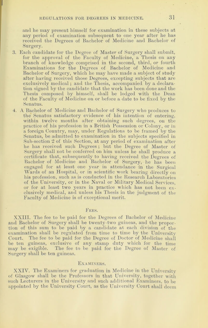 and he may present himself for examination in these subjects at any period of examination subsequent to one year after he has received the Degrees of Bachelor of Medicine and Bachelor of Surgery. 3. Each candidate for the Degree of Master of Surgery shall submit, for the approval of the Faculty of Medicine, a Thesis on any branch of knowledge comprised in the second, third, or fourth Examinations for the Degrees of Bachelor of Medicine and Bachelor of Surgery, which he may have made a subject of study after having received those Degrees, excepting subjects that are exclusively medical; and the Thesis, accompanied by a declara- tion signed by the candidate that the work has been done and the Thesis composed by himself, shall be lodged with the Dean of the Faculty of Medicine on or before a date to be fixed by the Senatus. 4. A Bachelor of Medicine and Bachelor of Surgery who produces to the Senatus satisfactory evidence of his intention of entering, within twelve months after obtaining such degrees, on the practice of his profession in a British Possession or Colony, or in a foreign Country, may, under Regulations to be framed by the Senatus, be admitted to examination in the subjects specified in Sub-section 2 of this Section, at any period of examination after he has received such Degrees ; but the Degree of Master Of Surgery shall not be conferred on him unless he shall produce a certificate that, subsequently to having received the Degrees of Bachelor of Medicine and Bachelor of Surgery, he has been engaged for at least one year in attendance in the Surgical Wards of an Hospital, or in scientific work bearing directly on his profession, such as is conducted in the Research Laboratories of the University, or in the Naval or Military Medical Services, or for at least two years in practice which has not been ex- clusively medical, and unless his Thesis in the judgment of the Faculty of Medicine is of exceptional merit. Fees. XXIII. The fee to be paid for the Degi’ees of Bachelor of Medicine and Bachelor of Surgery shall be twenty-two guineas, and the propor- tion of this sum to be paid by a candidate at each division of the examination shall be regulated from time to time by the University Court. The fee to be paid for the Degree of Doctor of Medicine shall be ten guineas, exclusive of any stamp duty which for the time may be exigible. The fee to be paid for the Degree of Master of Surgery shall be ten guineas. Examiners. XXIV. The Examiners for graduation in Medicine in the University of Glasgow shall be the Professors in that University, together with such Lecturers in the University and such additional Examiners, to be appointed by the University Court, as the University Court shall deem