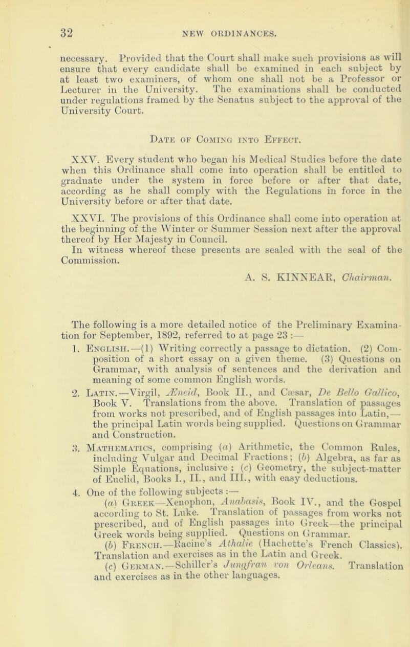 necessary. Provided that the Court shall make such provisions as will ensure that every candidate shall be examined in each subject by at least two examiners, of whom one shall not be a Professor or Lecturer in the University. The examinations shall be conducted under regulations framed by the Senatus subject to the approval of the University Court. Date of Coming into Effect. XXV. Every student who began his Medical Studies before the date when this Ordinance shall come into operation shall be entitled to graduate under the system in force before or after that date, according as he shall comply with the Regulations in force in the University before or after that date. XXVI. The provisions of this Ordinance shall come into operation at the beginning of the Winter or Summer Session next after the approval thereof by Her Majesty in Council. In witness whereof these presents are sealed with the seal of the Commission. A. S. KIXXEAR, Chairman The following is a more detailed notice of the Preliminary Examina- tion for September, 1892, referred to at page 23 :— 1. English.—(1) Writing correctly a passage to dictation. (2) Com- position of a short essay on a given theme. (3) Questions on Grammar, with analysis of sentences and the derivation and meaning of some common English words. 2. Latin.—Virgil, JEnekl, Book II., and Ca?sar, De Bello Galileo, Book V. Translations from the above. Translation of passages from works not prescribed, and of English passages into Latin,— the principal Latin words being supplied. Questions on Grammar and Construction. 3. Mathematics, comprising (a) Arithmetic, the Common Rules, including Vulgar and Decimal Fractions; (b) Algebra, as far as Simple Equations, inclusive : (c) Geometry, the subject-matter of Euclid, Books I., II., and III., with easy deductions. 4. One of the following subjects :— (a) Greek—Xenophon, Anabasis, Book IV., and the Gospel according to St. Luke. Translation of passages from works not prescribed, and of English passages into Greek—the principal Greek words being supplied. Questions on Grammar. (b) French.—Racine’s Athalie (Hachette’s French Classics). Translation and exercises as in the Latin and Greek. (c) German.—Schiller’s Jungfrau von Orleans. Translation and exercises as in the other languages.