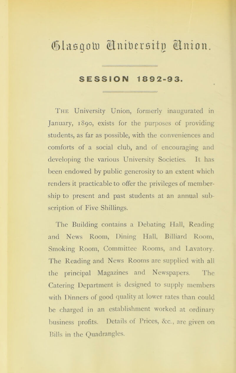 (Slasgotu (Elutlicvsitij Union. SESSION 1892-93. The University Union, formerly inaugurated in January, 1890, exists for the purposes of providing students, as far as possible, with the conveniences and comforts of a social club, and of encouraging and developing the various University Societies. It has been endowed by public generosity to an extent which renders it practicable to offer the privileges of member- ship to present and past students at an annual sub- scription of Five Shillings. The Building contains a Debating 11 all, Reading and News Room, Dining Hall, Billiard Room, Smoking Room, Committee Rooms, and Lavatory. The Reading and News Rooms are supplied with all the principal Magazines and Newspapers. The Catering Department is designed to supply members with Dinners of good quality at lower rates than could be charged in an establishment worked at ordinary business profits. Details of Prices, <Nc., are given on Bills in the Quadrangles.