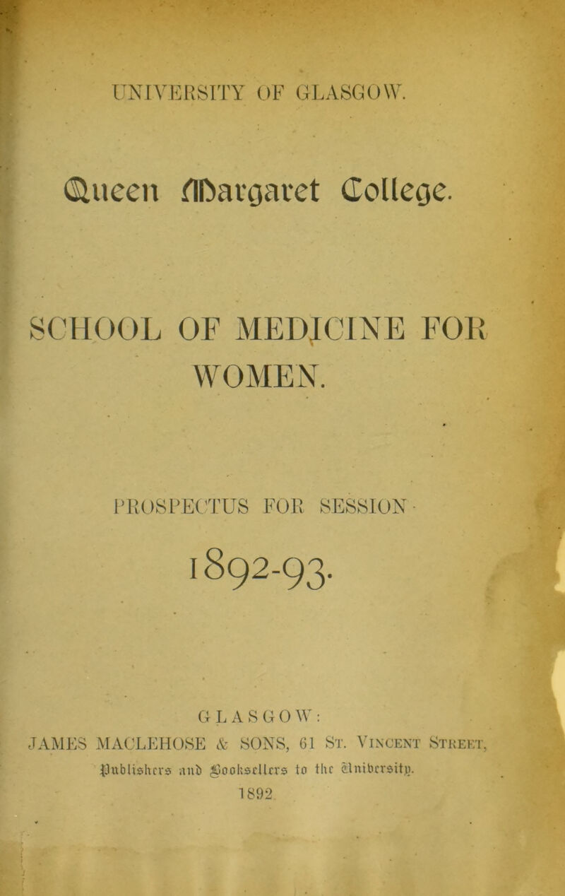 Clueen Margaret College. SCHOOL OF MEDICINE FOK WOMEN. PROSPECTUS FOR SESSION 1892-93. G LASG0 W : JAMES MACLEHOSE & SONS, 61 St. Vincent Street, {.lublishcvs nub ^Goohsdlrrs to the ilnibcrsitj). 1892