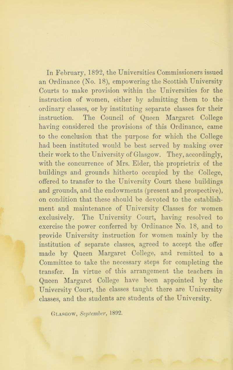 In February, 1892, the Universities Commissioners issued an Ordinance (No. 18), empowering the Scottish University Courts to make provision within the Universities for the instruction of women, either by admitting them to the ordinary classes, or by instituting separate classes for their instruction. The Council of Queen Margaret College having considered the provisions of this Ordinance, came to the conclusion that the purpose for which the College had been instituted would be best served by making over their work to the University of Glasgow. They, accordingly, with the concurrence of Mrs. Elder, the proprietrix of the buildings and grounds hitherto occupied by the College, offered to transfer to the University Court these buildings and grounds, and the endowments (present and prospective), on condition that these should be devoted to the establish- ment and maintenance of University Classes for women exclusively. The University Court, having resolved to exercise the power conferred by Ordinance No. 18, and to provide University instruction for women mainly by the institution of separate classes, agreed to accept the offer made by Queen Margaret College, and remitted to a Committee to take the necessary steps for completing the transfer. In virtue of this arrangement the teachers in Queen Margaret College have been appointed by the University Court, the classes taught there are University classes, and the students are students of the University. Glasgow, September, 1892.