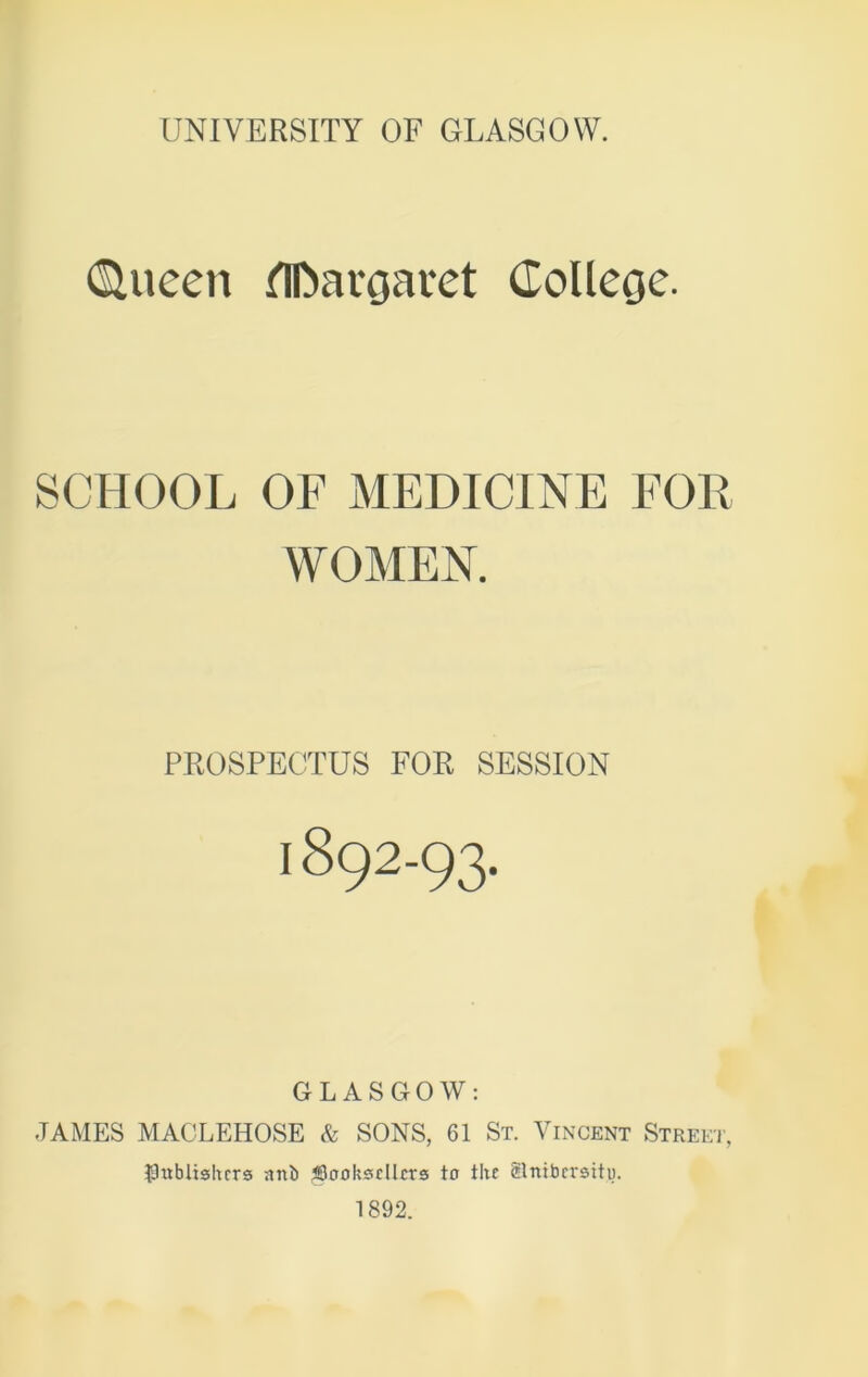 dlueen flftavoavet College. SCHOOL OF MEDICINE FOR WOMEN. PROSPECTUS FOR SESSION 1892-93- GLASGOW: JAMES MACLEHOSE & SONS, 61 St. Vincent Street, ■Publishers nni> ^Booksellers to the Slnibcrsitu. 1892.
