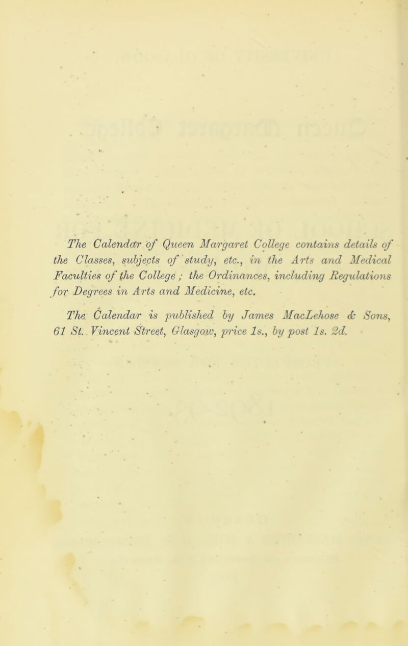 The Calendar of Queen Margaret College contains details of the Classes, subjects of study, etc., in the Arts and Medical Faculties of the College ; the Ordinances, including Regulations for Degrees in Arts and Medicine, etc. The Calendar is published by James MacLehose <k Sons, 61 St. Vincent Street, Glasgow, price Is., by post Is. 2d.