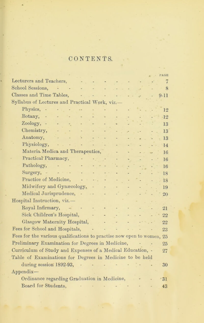 CONTENTS. Lecturers and Teachers, . * PAGE 7 School Sessions, .... - 8 Classes and Time Tables, - . 9-11 Syllabus of Lectures and Practical Work, viz.— Physics, - - - - . - 12 Botany, - - 12 Zoology, ..... 13 Chemistry, .... - 13 Anatomy, .... - m - 13 Physiology, .... . - 14 Materia. Medica and Therapeutics, - 16 Practical Pharmacy, - - ' 16 Pathology, - - - - • - - • 16 Surgery, - - - - 18 Practice of Medicine, . - IS Midwifery and Gynsecology, - - - 19 Medical Jurisprudence, - . - ' - 20 Hospital Instruction, viz.— Royal Infirmary, . - 21 Sick Children’s Hospital, • - 22 Glasgow Maternity Hospital, . 22 Fees for School and Hospitals, - - 23 Fees for the various qualifications to practise now open to women , 25 Preliminary Examination for Degrees in Medicine, - 25 Curriculum of Study and Expenses of a Medical Education, - 27 Table of Examinations for Degrees in Medicine to be held during session 1892-93, - - 30 Appendix— Ordinance regarding Graduation in Medicine, -■ 31 Board for Students, . - 43