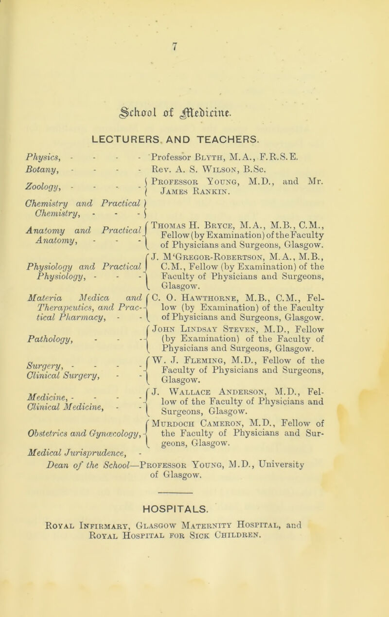 (School of Jttebiritte. LECTURERS AND TEACHERS. Physics, - Botany, - Zoology, - Chemistry and Practical Chemistry, Anatomy and Practical Anatomy, Physiology and Practical Physiology, - Materia Medica and Therapeutics, and Prac- tical Pharmacy, Pathology, Professor JBlyth, M.A., F.R.S.E. Rev. A. S. Wilson, B.Sc. | Professor Young, M.D., and Mr. ( James Rankin. ( Thomas H. Bryce, M.A., M.B., C.M., -| Fellow (by Examination) of theFaculty f of Physicians and Surgeons, Glasgow. C J. M‘Gregor-Robertson, M.A., M.B., C.M., Fellow (by Examination) of the j Faculty of Physicians and Surgeons, V. Glasgow. f C. 0. Hawthorne, M.B.. C.M., Fel- low (by Examination) of the Faculty ( of Physicians and Surgeons, Glasgow. ( John Lindsay Steven, M.D., Fellow -J (by Examination) of the Faculty of l Physicians and Surgeons, Glasgow. Surgery, - Clinical Surgery, W. J. Fleming, M.D., Fellow of the Faculty of Physicians and Surgeons, Glasgow. Medicine, - Clinical Medicine, ' J. Wallace Anderson, M.D., Fel- low of the Faculty of Physicians and Surgeons, Glasgow. ( Murdoch Cameron, M.D., Fellow of Obstetrics and Gynaecology, -! the Faculty of Physicians and Sur- geons, Glasgow. Medical Jurisprudence, Dean of the School—Professor Young, M.D., University of Glasgow. HOSPITALS. Royal Infirmary, Glasgow Maternity Hospital, and Royal Hospital for Sick Children.