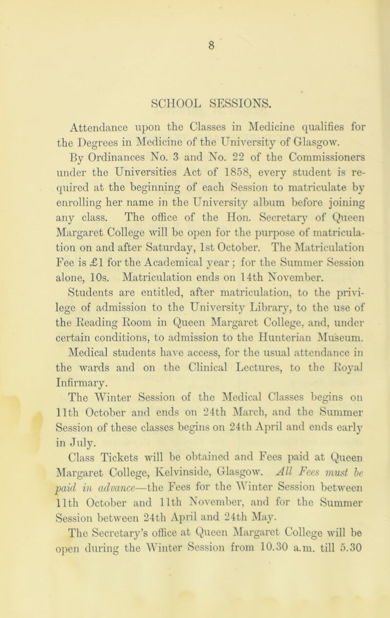 SCHOOL SESSIONS. Attendance upon the Classes in Medicine qualifies for the Degrees in Medicine of the University of Glasgow. By Ordinances No. 3 and No. 22 of the Commissioners under the Universities Act of 1858, every student is re- quired at the beginning of each Session to matriculate by enrolling her name in the Universitjr album before joining any class. The office of the Hon. Secretary of Queen Margaret College will be open for the purpose of matricula- tion on and after Saturday, 1st October. The Matriculation Fee is £1 for the Academical year; for the Summer Session alone, 10s. Matriculation ends on 14th November. Students are entitled, after matriculation, to the privi- lege of admission to the University Library, to the use of the Reading Room in Queen Margaret College, and, under certain conditions, to admission to the Hunterian Museum. Medical students have access, for the usual attendance in the wards and on the Clinical Lectures, to the Royal Infirmary. The Winter Session of the Medical Classes begins on 11th October and ends on 24th March, and the Summer Session of these classes begins on 24th April and ends early in July. Class Tickets will be obtained and Fees paid at Queen Margaret College, Kelvinsidc, Glasgow. All Fees must be paid in advance—the Fees for the Winter Session between 11th October and 11th November, and for the Summer Session between 24th April and 24th May. The Secretary’s office at Queen Margaret College will be open during the Winter Session from 10.30 a.m. till 5.30