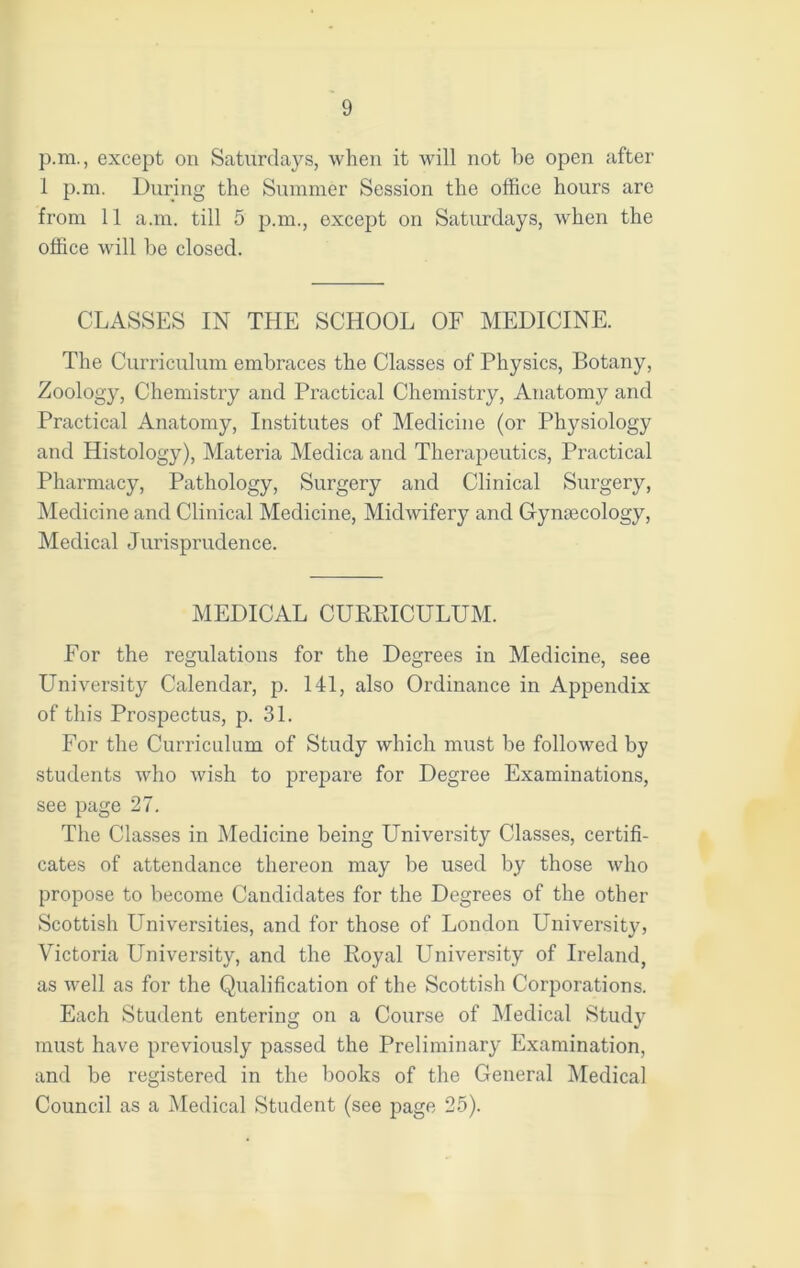 p.m., except on Saturdays, when it will not he open after 1 p.m. During the Summer Session the office hours are from 11 a.m. till 5 p.m., except on Saturdays, when the office will he closed. CLASSES IN THE SCHOOL OF MEDICINE. The Curriculum embraces the Classes of Physics, Botany, Zoology, Chemistry and Practical Chemistry, Anatomy and Practical Anatomy, Institutes of Medicine (or Physiology and Histology), Materia Medica and Therapeutics, Practical Pharmacy, Pathology, Surgery and Clinical Surgery, Medicine and Clinical Medicine, Midwifery and Gynajcology, Medical Jurisprudence. MEDICAL CURRICULUM. For the regulations for the Degrees in Medicine, see University Calendar, p. 141, also Ordinance in Appendix of this Prospectus, p. 31. For the Curriculum of Study which must be followed by students who wish to prepare for Degree Examinations, see page 27. The Classes in Medicine being University Classes, certifi- cates of attendance thereon may be used by those who propose to become Candidates for the Degrees of the other Scottish Universities, and for those of London University, Victoria University, and the Royal University of Ireland, as well as for the Qualification of the Scottish Corporations. Each Student entering on a Course of Medical Study must have previously passed the Preliminary Examination, and be registered in the books of the General Medical Council as a Medical Student (see page 25).